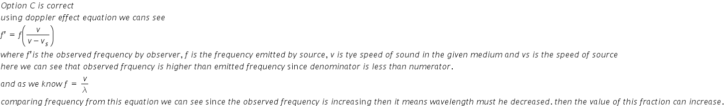 O p t i o n space C space i s space c o r r e c t
u sin g space d o p p l e r space e f f e c t space e q u a t i o n space w e space c a n s space s e e
f apostrophe space equals space f open parentheses fraction numerator v over denominator v minus v subscript s end fraction close parentheses
w h e r e space f apostrophe i s space t h e space o b s e r v e d space f r e q u e n c y space b y space o b s e r v e r comma space f space i s space t h e space f r e q u e n c y space e m i t t e d space b y space s o u r c e comma space v space i s space t y e space s p e e d space o f space s o u n d space i n space t h e space g i v e n space m e d i u m space a n d space v s space i s space t h e space s p e e d space o f space s o u r c e space
h e r e space w e space c a n space s e e space t h a t space o b s e r v e d space f r q u e n c y space i s space h i g h e r space t h a n space e m i t t e d space f r e q u e n c y space sin c e space d e n o m i n a t o r space i s space l e s s space t h a n space n u m e r a t o r.
a n d space a s space w e space k n o w space f space equals space v over lambda
c o m p a r i n g space f r e q u e n c y space f r o m space t h i s space e q u a t i o n space w e space c a n space s e e space sin c e space t h e space o b s e r v e d space f r e q u e n c y space i s space i n c r e a sin g space t h e n space i t space m e a n s space w a v e l e n g t h space m u s t space h e space d e c r e a s e d. space t h e n space t h e space v a l u e space o f space t h i s space f r a c t i o n space c a n space i n c r e a s e.