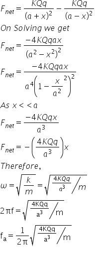 F subscript n e t end subscript equals fraction numerator K Q q over denominator open parentheses a plus x close parentheses squared end fraction minus fraction numerator K Q q over denominator open parentheses a minus x close parentheses squared end fraction
O n space S o l v i n g space w e space g e t
F subscript n e t end subscript equals fraction numerator negative 4 K Q q a x over denominator open parentheses a squared minus x squared close parentheses squared end fraction
F subscript n e t end subscript equals fraction numerator negative 4 K Q q a x over denominator a to the power of 4 open parentheses 1 minus begin display style x over a squared end style squared close parentheses squared end fraction
A s space x less than less than a
F subscript n e t end subscript equals fraction numerator negative 4 K Q q x over denominator a cubed end fraction
F subscript n e t end subscript equals negative open parentheses fraction numerator 4 K Q q over denominator a cubed end fraction close parentheses x
T h e r e f o r e comma
omega equals square root of k over m end root equals square root of bevelled fraction numerator fraction numerator 4 K Q q over denominator a cubed end fraction over denominator m end fraction end root
2 πf equals square root of bevelled fraction numerator fraction numerator 4 KQq over denominator straight a cubed end fraction over denominator straight m end fraction end root
straight f subscript straight a equals fraction numerator 1 over denominator 2 straight pi end fraction square root of bevelled fraction numerator fraction numerator 4 KQq over denominator straight a cubed end fraction over denominator straight m end fraction end root
