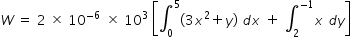 begin mathsize 14px style W space equals space 2 space cross times space 10 to the power of negative 6 space space end exponent cross times space 10 cubed space open square brackets integral subscript 0 superscript 5 left parenthesis 3 x squared plus y right parenthesis space d x space plus space integral subscript 2 superscript negative 1 end superscript x space d y close square brackets space end style