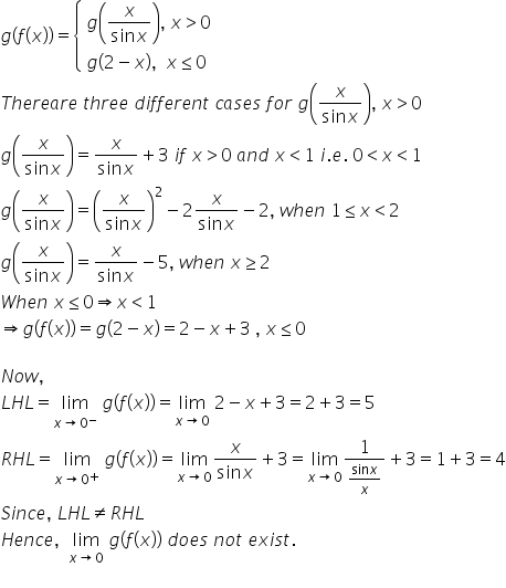 g left parenthesis f left parenthesis x right parenthesis right parenthesis equals open curly brackets table attributes columnalign left end attributes row cell g open parentheses fraction numerator x over denominator sin x end fraction close parentheses comma space x greater than 0 end cell row cell g left parenthesis 2 minus x right parenthesis comma space space x less or equal than 0 end cell end table close
T h e r e a r e space t h r e e space d i f f e r e n t space c a s e s space f o r space g open parentheses fraction numerator x over denominator sin x end fraction close parentheses comma space x greater than 0
g open parentheses fraction numerator x over denominator sin x end fraction close parentheses equals fraction numerator x over denominator sin x end fraction plus 3 space i f space x greater than 0 space a n d space x less than 1 space i. e. space 0 less than x less than 1
g open parentheses fraction numerator x over denominator sin x end fraction close parentheses equals open parentheses fraction numerator x over denominator sin x end fraction close parentheses squared minus 2 fraction numerator x over denominator sin x end fraction minus 2 comma space w h e n space 1 less or equal than x less than 2
g open parentheses fraction numerator x over denominator sin x end fraction close parentheses equals fraction numerator x over denominator sin x end fraction minus 5 comma space w h e n space x greater or equal than 2
W h e n space x less or equal than 0 rightwards double arrow x less than 1
rightwards double arrow g left parenthesis f left parenthesis x right parenthesis right parenthesis equals g left parenthesis 2 minus x right parenthesis equals 2 minus x plus 3 space comma space x less or equal than 0

N o w comma space
L H L equals limit as x rightwards arrow 0 to the power of minus of space g left parenthesis f left parenthesis x right parenthesis right parenthesis equals limit as x rightwards arrow 0 of space 2 minus x plus 3 equals 2 plus 3 equals 5
R H L equals limit as x rightwards arrow 0 to the power of plus of space g left parenthesis f left parenthesis x right parenthesis right parenthesis equals limit as x rightwards arrow 0 of fraction numerator x over denominator sin x end fraction plus 3 equals limit as x rightwards arrow 0 of fraction numerator 1 over denominator fraction numerator sin x over denominator x end fraction end fraction plus 3 equals 1 plus 3 equals 4
S i n c e comma space L H L not equal to R H L
H e n c e comma space space limit as x rightwards arrow 0 of space g left parenthesis f left parenthesis x right parenthesis right parenthesis space d o e s space n o t space e x i s t.
