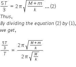 fraction numerator 5 T over denominator 3 end fraction space equals space 2 pi space square root of fraction numerator M plus m over denominator k end fraction end root space... space left parenthesis 2 right parenthesis
T h u s comma
B y space d i v i d i n g space t h e space e q u a t i o n space left parenthesis 2 right parenthesis space b y space left parenthesis 1 right parenthesis comma
w e space g e t comma

fraction numerator fraction numerator 5 T over denominator 3 end fraction over denominator T end fraction space equals space fraction numerator 2 pi space square root of fraction numerator M plus m over denominator k end fraction end root over denominator 2 pi space square root of M over k end root end fraction
