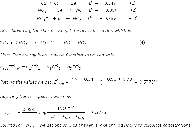 space space space space space space space space space space space space space space space space space space space space space space space space space space space space space space space space space space space space space space space C u space rightwards arrow space C u to the power of plus 2 end exponent space plus space 2 e to the power of minus space space space space space space space space space E to the power of 0 space equals space minus 0.34 V space space space space space space space space space minus left parenthesis 1 right parenthesis
space space space space space space space space space space space space space space space space space space space space space space space space space space space space space space space space space space space space N O subscript 3 to the power of negative space space end exponent space plus space 3 e to the power of minus space space rightwards arrow space space space N O space space space space space space E to the power of 0 space equals space plus space 0.96 V space space space space space space space space space minus left parenthesis 2 right parenthesis
space space space space space space space space space space space space space space space space space space space space space space space space space space space space space space space space space space space N O subscript 3 to the power of minus space space space space plus space e to the power of minus space space rightwards arrow space space N O subscript 2 space space space space space space E to the power of 0 space equals space plus space 0.79 V space space space space space space space space space space space minus left parenthesis 3 right parenthesis

A f t e r space b a l a n c i n g space t h e space c h a r g e s space w e space g e t space t h e space n e t space c e l l space r e a c t i o n space w h i c h space i s space minus space

2 C u space plus space space 2 N O subscript 3 to the power of minus space space rightwards arrow space space 2 C u to the power of plus 2 end exponent space space space space plus space space N O space space plus space N O subscript 2 space end subscript space space space space space space space space space space space space space space space space space space space space space space space space space space space space space space space space space space space space space space space space space space space space space space minus left parenthesis 4 right parenthesis

S i n c e space F r e e space e n e r g y space i s space a n space a d d i t i v e space f u n c t i o n space s o space w e space c a n space w r i t e space minus

n subscript c e l l end subscript F E to the power of 0 subscript c e l l end subscript space equals n subscript 1 F E to the power of 0 subscript 1 space plus space n subscript 2 F E to the power of 0 subscript 2 space plus space n subscript 3 F E to the power of 0 subscript 3

P u t t i n g space t h e space v a l u e s space w e space g e t comma space E to the power of 0 subscript c e l l end subscript space equals space fraction numerator 4 cross times left parenthesis negative 0.34 right parenthesis space plus 3 cross times 0.96 space plus space 0.79 over denominator 4 end fraction space equals space 0.5775 V

A p p l y i n g space N e r n s t space e q u a t i o n space w e space k n o w comma

E to the power of 0 subscript C e l l end subscript space equals space minus fraction numerator 0.0591 over denominator 4 end fraction space L o g fraction numerator left square bracket N O subscript 3 to the power of minus right square bracket squared over denominator left square bracket C u to the power of plus 2 end exponent right square bracket space P subscript N O end subscript space cross times P subscript N O subscript 2 end subscript end fraction space equals space 0.5775
S o l v i n g space f o r space space left square bracket N O subscript 3 to the power of minus right square bracket space w e space g e t space o p t i o n space 3 space a s space a n s w e r space space space left curly bracket T a k e space a n t i log space f i n a l l y space t o space c a l c u l a t e space c o n c e t r a t i o n right curly bracket