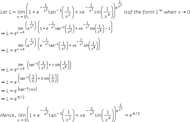 L e t space L equals limit as x rightwards arrow 0 of open parentheses 1 plus e to the power of negative 1 over x squared end exponent tan to the power of negative 1 end exponent open parentheses 1 over x squared close parentheses plus x e to the power of negative 1 over x squared end exponent sin open parentheses 1 over x to the power of 4 close parentheses close parentheses to the power of e to the power of 1 over x squared end exponent end exponent space i s o f space t h e space f o r m space 1 to the power of infinity space w h e n space x rightwards arrow 0
rightwards double arrow L equals e to the power of limit as x rightwards arrow 0 of space open parentheses e to the power of 1 over x squared end exponent close parentheses space space open parentheses 1 plus e to the power of negative 1 over x squared end exponent tan to the power of negative 1 end exponent open parentheses 1 over x squared close parentheses plus x e to the power of negative 1 over x squared end exponent sin open parentheses 1 over x to the power of 4 close parentheses minus 1 close parentheses end exponent
rightwards double arrow L equals e to the power of limit as x rightwards arrow 0 of space open parentheses e to the power of 1 over x squared end exponent close parentheses space space open parentheses e to the power of negative 1 over x squared end exponent tan to the power of negative 1 end exponent open parentheses 1 over x squared close parentheses plus x e to the power of negative 1 over x squared end exponent sin open parentheses 1 over x to the power of 4 close parentheses close parentheses end exponent

rightwards double arrow L equals e to the power of limit as x rightwards arrow 0 of space space space open parentheses tan to the power of negative 1 end exponent open parentheses 1 over x squared close parentheses plus x space sin open parentheses 1 over x to the power of 4 close parentheses close parentheses end exponent
rightwards double arrow L equals e to the power of space open parentheses tan to the power of negative 1 end exponent open parentheses 1 over 0 close parentheses plus 0 space sin open parentheses 1 over 0 close parentheses close parentheses end exponent
rightwards double arrow L equals e to the power of space open parentheses tan to the power of negative 1 end exponent open parentheses infinity close parentheses close parentheses end exponent
rightwards double arrow L equals e to the power of straight pi divided by 2 end exponent
H e n c e comma space limit as x rightwards arrow 0 of open parentheses 1 plus e to the power of negative 1 over x squared end exponent tan to the power of negative 1 end exponent open parentheses 1 over x squared close parentheses plus x e to the power of negative 1 over x squared end exponent sin open parentheses 1 over x to the power of 4 close parentheses close parentheses to the power of e to the power of 1 over x squared end exponent end exponent space equals e to the power of straight pi divided by 2 end exponent