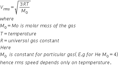 V subscript r m s end subscript equals square root of fraction numerator 3 R T over denominator M subscript 0 end fraction end root
w h e r e space
M subscript 0 equals M o space i s space m o l a r space m a s s space o f space t h e space g a s
T equals t e m p e r a t u r e
R equals u n i v e r s a l space g a s space c o n s tan t
H e r e
M subscript 0 space space i s space c o n s tan t space f o r space p a r t i c u l a r space g a s left parenthesis space E. g space f o r space H e space M subscript 0 equals 4 right parenthesis
h e n c e space r m s space s p e e d space d e p e n d s space o n l y space o n space t e p m p e r a t u r e.