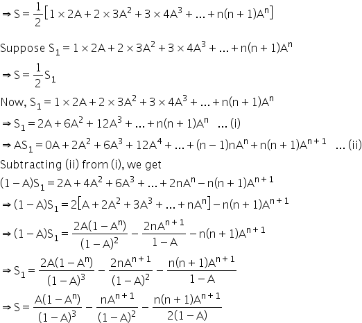 rightwards double arrow straight S equals 1 half open square brackets 1 cross times 2 straight A plus 2 cross times 3 straight A squared plus 3 cross times 4 straight A cubed plus... plus straight n open parentheses straight n plus 1 close parentheses straight A to the power of straight n close square brackets

Suppose space straight S subscript 1 equals 1 cross times 2 straight A plus 2 cross times 3 straight A squared plus 3 cross times 4 straight A cubed plus... plus straight n open parentheses straight n plus 1 close parentheses straight A to the power of straight n
rightwards double arrow straight S equals 1 half straight S subscript 1
Now comma space straight S subscript 1 equals 1 cross times 2 straight A plus 2 cross times 3 straight A squared plus 3 cross times 4 straight A cubed plus... plus straight n open parentheses straight n plus 1 close parentheses straight A to the power of straight n
rightwards double arrow straight S subscript 1 equals 2 straight A plus 6 straight A squared plus 12 straight A cubed plus... plus straight n open parentheses straight n plus 1 close parentheses straight A to the power of straight n space space space... space left parenthesis straight i right parenthesis
rightwards double arrow AS subscript 1 equals 0 straight A plus 2 straight A squared plus 6 straight A cubed plus 12 straight A to the power of 4 plus... plus open parentheses straight n minus 1 close parentheses nA to the power of straight n plus straight n open parentheses straight n plus 1 close parentheses straight A to the power of straight n plus 1 end exponent space space space... space left parenthesis ii right parenthesis
Subtracting space left parenthesis ii right parenthesis space from space left parenthesis straight i right parenthesis comma space we space get
open parentheses 1 minus straight A close parentheses straight S subscript 1 equals 2 straight A plus 4 straight A squared plus 6 straight A cubed plus... plus 2 nA to the power of straight n minus straight n open parentheses straight n plus 1 close parentheses straight A to the power of straight n plus 1 end exponent
rightwards double arrow open parentheses 1 minus straight A close parentheses straight S subscript 1 equals 2 open square brackets straight A plus 2 straight A squared plus 3 straight A cubed plus... plus nA to the power of straight n close square brackets minus straight n open parentheses straight n plus 1 close parentheses straight A to the power of straight n plus 1 end exponent
rightwards double arrow open parentheses 1 minus straight A close parentheses straight S subscript 1 equals fraction numerator 2 straight A open parentheses 1 minus straight A to the power of straight n close parentheses over denominator open parentheses 1 minus straight A close parentheses squared end fraction minus fraction numerator 2 nA to the power of straight n plus 1 end exponent over denominator 1 minus straight A end fraction minus straight n open parentheses straight n plus 1 close parentheses straight A to the power of straight n plus 1 end exponent
rightwards double arrow straight S subscript 1 equals fraction numerator 2 straight A open parentheses 1 minus straight A to the power of straight n close parentheses over denominator open parentheses 1 minus straight A close parentheses cubed end fraction minus fraction numerator 2 nA to the power of straight n plus 1 end exponent over denominator open parentheses 1 minus straight A close parentheses squared end fraction minus fraction numerator straight n open parentheses straight n plus 1 close parentheses straight A to the power of straight n plus 1 end exponent over denominator 1 minus straight A end fraction
rightwards double arrow straight S equals fraction numerator straight A open parentheses 1 minus straight A to the power of straight n close parentheses over denominator open parentheses 1 minus straight A close parentheses cubed end fraction minus nA to the power of straight n plus 1 end exponent over open parentheses 1 minus straight A close parentheses squared minus fraction numerator straight n open parentheses straight n plus 1 close parentheses straight A to the power of straight n plus 1 end exponent over denominator 2 open parentheses 1 minus straight A close parentheses end fraction