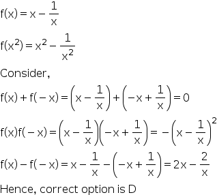 begin mathsize 16px style straight f left parenthesis straight x right parenthesis equals straight x minus 1 over straight x
straight f left parenthesis straight x squared right parenthesis equals straight x squared minus 1 over straight x squared
Consider comma space
straight f left parenthesis straight x right parenthesis plus straight f left parenthesis negative straight x right parenthesis equals open parentheses straight x minus 1 over straight x close parentheses plus open parentheses negative straight x plus 1 over straight x close parentheses equals 0
straight f left parenthesis straight x right parenthesis straight f left parenthesis negative straight x right parenthesis equals open parentheses straight x minus 1 over straight x close parentheses open parentheses negative straight x plus 1 over straight x close parentheses equals negative open parentheses straight x minus 1 over straight x close parentheses squared
straight f left parenthesis straight x right parenthesis minus straight f left parenthesis negative straight x right parenthesis equals straight x minus 1 over straight x minus open parentheses negative straight x plus 1 over straight x close parentheses equals 2 straight x minus 2 over straight x
Hence comma space correct space option space is space straight D end style