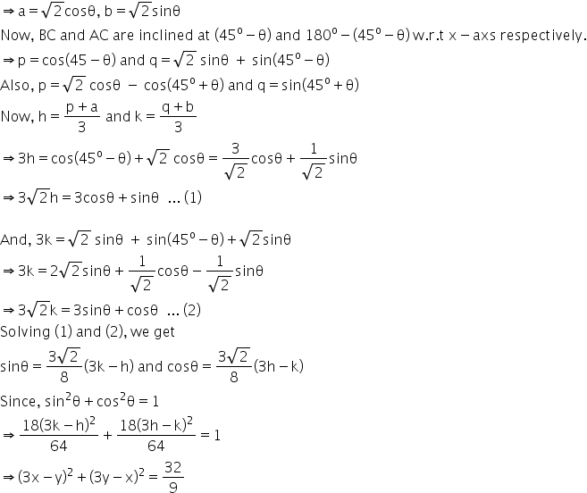 rightwards double arrow straight a equals square root of 2 cosθ comma space straight b equals square root of 2 sinθ
Now comma space BC space and space AC space are space inclined space at space left parenthesis 45 to the power of straight o minus straight theta right parenthesis space and space 180 to the power of straight o minus left parenthesis 45 to the power of straight o minus straight theta right parenthesis space straight w. straight r. straight t space straight x minus axs space respectively.
rightwards double arrow straight p equals cos left parenthesis 45 minus straight theta right parenthesis space and space straight q equals square root of 2 space sinθ space plus space sin left parenthesis 45 to the power of straight o minus straight theta right parenthesis
Also comma space straight p equals square root of 2 space cosθ space minus space cos left parenthesis 45 to the power of straight o plus straight theta right parenthesis space and space straight q equals sin left parenthesis 45 to the power of straight o plus straight theta right parenthesis
Now comma space straight h equals fraction numerator straight p plus straight a over denominator 3 end fraction space and space straight k equals fraction numerator straight q plus straight b over denominator 3 end fraction
rightwards double arrow 3 straight h equals cos left parenthesis 45 to the power of straight o minus straight theta right parenthesis plus square root of 2 space cosθ equals fraction numerator 3 over denominator square root of 2 end fraction cosθ plus fraction numerator 1 over denominator square root of 2 end fraction sinθ
rightwards double arrow 3 square root of 2 straight h equals 3 cosθ plus sinθ space space... space left parenthesis 1 right parenthesis

And comma space 3 straight k equals square root of 2 space sinθ space plus space sin left parenthesis 45 to the power of straight o minus straight theta right parenthesis plus square root of 2 sinθ
rightwards double arrow 3 straight k equals 2 square root of 2 sinθ plus fraction numerator 1 over denominator square root of 2 end fraction cosθ minus fraction numerator 1 over denominator square root of 2 end fraction sinθ
rightwards double arrow 3 square root of 2 straight k equals 3 sinθ plus cosθ space space... space left parenthesis 2 right parenthesis
Solving space left parenthesis 1 right parenthesis space and space left parenthesis 2 right parenthesis comma space we space get space
sinθ equals fraction numerator 3 square root of 2 over denominator 8 end fraction left parenthesis 3 straight k minus straight h right parenthesis space and space cosθ equals fraction numerator 3 square root of 2 over denominator 8 end fraction left parenthesis 3 straight h minus straight k right parenthesis
Since comma space sin squared straight theta plus cos squared straight theta equals 1
rightwards double arrow fraction numerator 18 left parenthesis 3 straight k minus straight h right parenthesis squared over denominator 64 end fraction plus fraction numerator 18 left parenthesis 3 straight h minus straight k right parenthesis squared over denominator 64 end fraction equals 1
rightwards double arrow left parenthesis 3 straight x minus straight y right parenthesis squared plus left parenthesis 3 straight y minus straight x right parenthesis squared equals 32 over 9