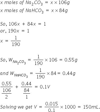 x space m o l e s space o f space N a subscript 2 C O subscript 3 space equals space x cross times 106 g
x space m o l e s space o f space N a H C O subscript 3 space equals space x cross times 84 g

S o comma space 106 x space plus space 84 x space equals space 1
o r comma space 190 x space equals space 1
x space equals space 1 over 190

S o comma space W subscript N a subscript 2 C O subscript 3 end subscript space equals space 1 over 190 cross times 106 space equals space 0.55 g
a n d space W subscript N a H C O subscript 3 end subscript space equals space 1 over 190 cross times 84 equals space 0.44 g
fraction numerator 0.55 over denominator begin display style 106 over 2 end style end fraction space plus space fraction numerator 0.44 over denominator begin display style 84 over 1 end style end fraction space equals space 0.1 V
S o l v i n g space w e space g e t space V space equals space fraction numerator 0.015 over denominator 0.1 end fraction cross times 1000 space equals space 150 m L.