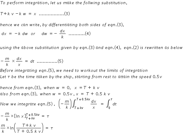 begin mathsize 14px style T o space p e r f o r m space i n t e g r a t i o n comma space l e t space u s space m a k e space t h e space f o l l w i n g space s u b s t i t u t i o n comma space space

T plus k space v space minus k space w space equals space x space space................. left parenthesis 3 right parenthesis

h e n c e space w e space c a n space w r i t e comma space b y space d i f f e r e n t i a t i n g space b o t h space s i d e s space o f space e q n. left parenthesis 3 right parenthesis comma
space d x space equals space minus k space d w space space o r space space space space space d w space equals negative space fraction numerator d x over denominator k end fraction space space........... left parenthesis 4 right parenthesis

u sin g space t h e space a b o v e space s u b s t i t u t i o n space g i v e n space b y space e q n. left parenthesis 3 right parenthesis space a n d space e q n. left parenthesis 4 right parenthesis comma space space e q n. left parenthesis 2 right parenthesis space i s space r e w r i t t e n space a s space b e l o w

minus m over k space cross times fraction numerator d x over denominator x end fraction space equals space d t space space.............. left parenthesis 5 right parenthesis
B e f o r e space i n t e g r a t i n g space e q n. left parenthesis 5 right parenthesis comma space w e space n e e d space t o space w o r k o u t space t h e space l i m i t s space o f space i n t e g r a t i o n
L e t space tau space b e space t h e space t i m e space t a k e n space b y space t h e space s h i p comma space s t a r t i n g space f r o m space r e s t space t o space a t t a i n space t h e space s p e e d space 0.5 v

h e n c e space f r o m space e q n. left parenthesis 3 right parenthesis comma space space w h e n space w space equals space 0 comma space space space x space equals T space plus space k space v
a l s o space f r o m space e q n. left parenthesis 3 right parenthesis comma space space w h e n space w space equals space 0.5 v space comma space x space equals space T space plus space 0.5 space k space v
N o w space w e space i n t e g r a t e space e q n. left parenthesis 5 right parenthesis space comma space space space open parentheses negative m over k close parentheses integral subscript T plus k v end subscript superscript T plus 0.5 k v end superscript fraction numerator d x over denominator x end fraction space space equals space integral subscript 0 superscript tau d t
minus m over k cross times open square brackets ln space x close square brackets subscript T plus k v end subscript superscript T plus 0.5 k v end superscript space equals space tau
m over k cross times ln open parentheses fraction numerator T plus k space v over denominator T space plus space 0.5 space k space v end fraction close parentheses space equals space tau space space end style