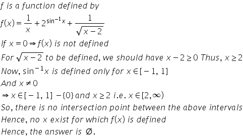 f space i s space a space f u n c t i o n space d e f i n e d space b y
f left parenthesis x right parenthesis equals 1 over x plus 2 to the power of sin to the power of negative 1 end exponent x end exponent plus fraction numerator 1 over denominator square root of x minus 2 end root end fraction
I f space x equals 0 rightwards double arrow f left parenthesis x right parenthesis space i s space n o t space d e f i n e d
F o r space square root of x minus 2 end root space t o space b e space d e f i n e d comma space w e space s h o u l d space h a v e space x minus 2 greater or equal than 0 space T h u s comma space x greater or equal than 2
N o w comma space sin to the power of negative 1 end exponent x space i s space d e f i n e d space o n l y space f o r space x element of left square bracket negative 1 comma space 1 right square bracket
A n d space x not equal to 0
rightwards double arrow x element of left square bracket negative 1 comma space 1 right square bracket space minus open curly brackets 0 close curly brackets space a n d space x greater or equal than 2 space i. e. space x element of left square bracket 2 comma infinity right parenthesis
S o comma space t h e r e space i s space n o space i n t e r s e c t i o n space p o i n t space b e t w e e n space t h e space a b o v e space i n t e r v a l s
H e n c e comma space n o space x space e x i s t space f o r space w h i c h space f left parenthesis x right parenthesis space i s space d e f i n e d
H e n c e comma space t h e space a n s w e r space i s space empty set.