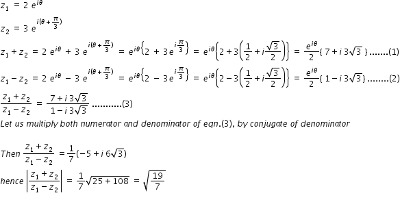 begin mathsize 12px style z subscript 1 space equals space 2 space e to the power of i theta end exponent space
z subscript 2 space equals space 3 space e to the power of i left parenthesis theta plus pi over 3 right parenthesis end exponent
z subscript 1 plus z subscript 2 space equals space 2 space e to the power of i theta end exponent space plus space 3 space e to the power of i left parenthesis theta plus pi over 3 right parenthesis end exponent space space equals space e to the power of i theta end exponent open curly brackets 2 space plus space 3 e to the power of i pi over 3 end exponent close curly brackets space equals space e to the power of i theta end exponent open curly brackets 2 plus 3 open parentheses 1 half plus i fraction numerator square root of 3 over denominator 2 end fraction close parentheses close curly brackets space equals space e to the power of i theta end exponent over 2 open curly brackets space 7 plus i space 3 square root of 3 space close curly brackets space....... left parenthesis 1 right parenthesis
z subscript 1 minus z subscript 2 space equals space 2 space e to the power of i theta end exponent space minus space 3 space e to the power of i left parenthesis theta plus pi over 3 right parenthesis end exponent space space equals space e to the power of i theta end exponent open curly brackets 2 space minus space 3 e to the power of i pi over 3 end exponent close curly brackets space equals space e to the power of i theta end exponent open curly brackets 2 minus 3 open parentheses 1 half plus i fraction numerator square root of 3 over denominator 2 end fraction close parentheses close curly brackets space equals space e to the power of i theta end exponent over 2 open curly brackets space 1 minus i space 3 square root of 3 close curly brackets space........ left parenthesis 2 right parenthesis
fraction numerator z subscript 1 plus z subscript 2 over denominator z subscript 1 minus z subscript 2 end fraction space equals space fraction numerator space 7 plus i space 3 square root of 3 over denominator space 1 minus i space 3 square root of 3 end fraction space........... left parenthesis 3 right parenthesis
L e t space u s space m u l t i p l y space b o t h space n u m e r a t o r space a n d space d e n o m i n a t o r space o f space e q n. left parenthesis 3 right parenthesis comma space b y space c o n j u g a t e space o f space d e n o m i n a t o r

T h e n space fraction numerator z subscript 1 plus z subscript 2 over denominator z subscript 1 minus z subscript 2 end fraction space equals 1 over 7 open parentheses negative 5 plus i space 6 square root of 3 close parentheses
h e n c e space open vertical bar fraction numerator z subscript 1 plus z subscript 2 over denominator z subscript 1 minus z subscript 2 end fraction close vertical bar space equals space 1 over 7 square root of 25 plus 108 end root space equals space square root of 19 over 7 end root
end style