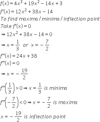 f left parenthesis x right parenthesis equals 4 x cubed plus 19 x squared minus 14 x plus 3
f apostrophe left parenthesis x right parenthesis equals 12 x squared plus 38 x minus 14
T o space f i n d space m a x i m a divided by m i n i m a divided by i n f l e c t i o n space p o i n t
T a k e space f apostrophe left parenthesis x right parenthesis equals 0
rightwards double arrow 12 x squared plus 38 x minus 14 equals 0
rightwards double arrow x equals 1 third space space o r space space x equals negative 7 over 2
f apostrophe apostrophe left parenthesis x right parenthesis equals 24 x plus 38
f apostrophe apostrophe left parenthesis x right parenthesis equals 0
rightwards double arrow x equals negative 19 over 2
f apostrophe apostrophe open parentheses 1 third close parentheses greater than 0 rightwards double arrow x equals 1 third space i s space m i n i m a
f apostrophe apostrophe open parentheses negative 7 over 2 close parentheses less than 0 rightwards double arrow x equals negative 7 over 2 space i s space m a x i m a
x equals negative 19 over 2 space i s space i n f l e c t i o n space p o i n t