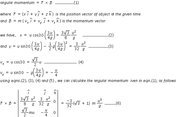 begin mathsize 12px style a n g u l a r space m o m e n t u m space equals space r with rightwards arrow on top space cross times space p with rightwards arrow on top space space space............... left parenthesis 1 right parenthesis

w h e r e space space r with rightwards arrow on top space equals space left parenthesis x space i with hat on top space plus space y space j with hat on top space plus space z space k with hat on top space right parenthesis space space i s space t h e space p o s i t i o n space v e c t o r space o f space o b j e c t space a t space t h e space g i v e n space t i m e
a n d space space p with rightwards arrow on top space equals space m space left parenthesis space v subscript x space i with hat on top space plus space v subscript y space space j with hat on top space plus space v subscript z space k with hat on top space right parenthesis space i s space t h e space m o m e n t u m space v e c t o r

w e space h a v e comma space space space space x space equals space space u space cos 30 space open parentheses fraction numerator 3 u over denominator 4 g end fraction close parentheses equals space fraction numerator 3 square root of 3 over denominator 8 end fraction u squared over g space space space space space space..................... left parenthesis 2 right parenthesis
a n d space space y space equals space u space sin 30 space open parentheses fraction numerator 3 u over denominator 4 g end fraction close parentheses space minus space 1 half g open parentheses fraction numerator 3 u over denominator 4 g end fraction close parentheses squared space equals space 3 over 32 u squared over g space space................ left parenthesis 3 right parenthesis

v subscript x space equals space u space cos 30 space equals space fraction numerator square root of 3 over denominator 2 end fraction u space space space.......................... space space left parenthesis 4 right parenthesis
v subscript y space equals space u space sin 30 space space minus space g open parentheses fraction numerator 3 u over denominator 4 g end fraction close parentheses space equals space minus u over 4
u sin g space e q n s. left parenthesis 2 right parenthesis comma space left parenthesis 3 right parenthesis comma space left parenthesis 4 right parenthesis space a n d space left parenthesis 5 right parenthesis space comma space w e space c a n space c a l c u l a t e space t h e space a n g u l a r space m o m e n t u m space space i v e n space i n space e q n. left parenthesis 1 right parenthesis comma space a s space f o l l o w s

r with rightwards arrow on top space cross times space p with rightwards arrow on top space equals space open vertical bar table row cell space i with hat on top end cell cell space j with hat on top end cell cell space k with hat on top end cell row cell fraction numerator 3 square root of 3 over denominator 8 end fraction u squared over g end cell cell 3 over 32 u squared over g end cell 0 row cell fraction numerator square root of 3 over denominator 2 end fraction m u end cell cell negative u over 4 end cell 0 end table close vertical bar space space equals space fraction numerator negative 3 over denominator 32 end fraction open parentheses square root of 3 space plus space 1 close parentheses space space m space u cubed over g space space......... left parenthesis 6 right parenthesis end style