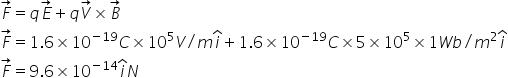 F with rightwards arrow on top equals q E with rightwards arrow on top plus q V with rightwards arrow on top cross times B with rightwards arrow on top
F with rightwards arrow on top equals 1.6 cross times 10 to the power of negative 19 end exponent C cross times 10 to the power of 5 V divided by m i with hat on top plus 1.6 cross times 10 to the power of negative 19 end exponent C cross times 5 cross times 10 to the power of 5 cross times 1 W b divided by m squared i with hat on top
F with rightwards arrow on top equals 9.6 cross times 10 to the power of negative 14 end exponent i with hat on top N