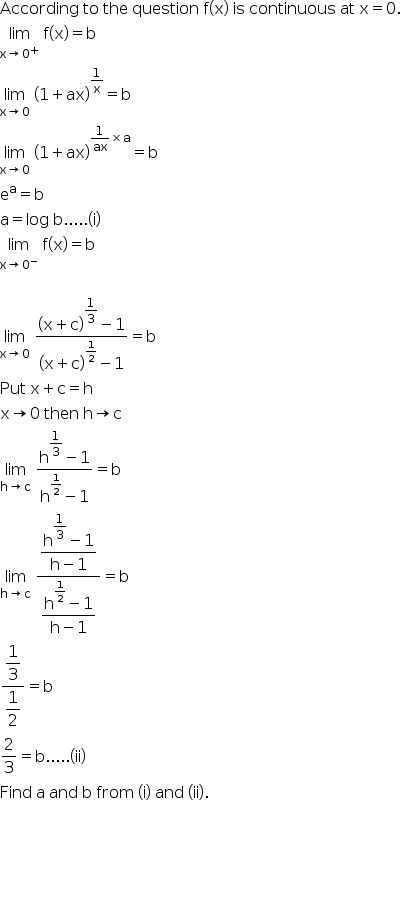 begin mathsize 16px style According space to space the space question space straight f left parenthesis straight x right parenthesis space is space continuous space at space straight x equals 0.
limit as straight x rightwards arrow 0 to the power of plus of space straight f left parenthesis straight x right parenthesis equals straight b
limit as straight x rightwards arrow 0 of space open parentheses 1 plus ax close parentheses to the power of 1 over straight x end exponent equals straight b
limit as straight x rightwards arrow 0 of space open parentheses 1 plus ax close parentheses to the power of 1 over ax cross times straight a end exponent equals straight b
straight e to the power of straight a equals straight b
straight a equals log space straight b..... left parenthesis straight i right parenthesis
limit as straight x rightwards arrow 0 to the power of minus of space straight f left parenthesis straight x right parenthesis equals straight b

limit as straight x rightwards arrow 0 of space fraction numerator open parentheses straight x plus straight c close parentheses to the power of begin display style 1 third end style end exponent minus 1 over denominator open parentheses straight x plus straight c close parentheses to the power of 1 half end exponent minus 1 end fraction equals straight b
Put space straight x plus straight c equals straight h
straight x rightwards arrow 0 space then space straight h rightwards arrow straight c
limit as straight h rightwards arrow straight c of space fraction numerator straight h to the power of begin display style 1 third end style end exponent minus 1 over denominator straight h to the power of 1 half end exponent minus 1 end fraction equals straight b
limit as straight h rightwards arrow straight c of space fraction numerator begin display style fraction numerator straight h to the power of begin display style 1 third end style end exponent minus 1 over denominator straight h minus 1 end fraction end style over denominator begin display style fraction numerator straight h to the power of 1 half end exponent minus 1 over denominator straight h minus 1 end fraction end style end fraction equals straight b
fraction numerator begin display style 1 third end style over denominator begin display style 1 half end style end fraction equals straight b
2 over 3 equals straight b..... left parenthesis ii right parenthesis
Find space straight a space and space straight b space from space left parenthesis straight i right parenthesis space and space left parenthesis ii right parenthesis. space




end style