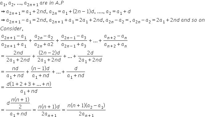 a subscript 1 comma space a subscript 2 comma space... comma space a subscript 2 n plus 1 end subscript space a r e space i n space A. P
rightwards double arrow a subscript 2 n plus 1 end subscript equals a subscript 1 plus 2 n d comma space a subscript 2 n end subscript equals a subscript 1 plus left parenthesis 2 n minus 1 right parenthesis d comma space.... comma space a subscript 2 equals a subscript 1 plus d
rightwards double arrow a subscript 2 n plus 1 end subscript minus a subscript 1 equals 2 n d comma space a subscript 2 n plus 1 end subscript plus a subscript 1 equals 2 a subscript 1 plus 2 n d comma space a subscript 2 n end subscript minus a subscript 2 equals comma space a subscript 2 n end subscript minus a subscript 2 equals 2 a subscript 1 plus 2 n d space a n d space s o space o n
C o n s i d e r comma
fraction numerator a subscript 2 n plus 1 end subscript minus a subscript 1 over denominator a subscript 2 n plus 1 end subscript plus a subscript 1 end fraction plus fraction numerator a subscript 2 n end subscript minus a subscript 2 over denominator a subscript 2 n end subscript plus a 2 end fraction plus fraction numerator a subscript 2 n minus 1 end subscript minus a subscript 3 over denominator a subscript 2 n minus 1 end subscript plus a subscript 3 end fraction plus... plus fraction numerator a subscript n plus 2 end subscript minus a subscript n over denominator a subscript n plus 2 end subscript plus a subscript n end fraction
equals fraction numerator 2 n d over denominator 2 a subscript 1 plus 2 n d end fraction plus fraction numerator left parenthesis 2 n minus 2 right parenthesis d over denominator 2 a subscript 1 plus 2 n d end fraction plus... plus fraction numerator 2 d over denominator 2 a subscript 1 plus 2 n d end fraction
equals fraction numerator n d over denominator a subscript 1 plus n d end fraction plus fraction numerator left parenthesis n minus 1 right parenthesis d over denominator a subscript 1 plus n d end fraction plus... plus fraction numerator d over denominator a subscript 1 plus n d end fraction
equals fraction numerator d left parenthesis 1 plus 2 plus 3 plus... plus n right parenthesis over denominator a subscript 1 plus n d end fraction
equals fraction numerator d begin display style fraction numerator n left parenthesis n plus 1 right parenthesis over denominator 2 end fraction end style over denominator a subscript 1 plus n d end fraction equals fraction numerator n left parenthesis n plus 1 right parenthesis d over denominator 2 a subscript n plus 1 end subscript end fraction equals fraction numerator n left parenthesis n plus 1 right parenthesis left parenthesis a subscript 2 minus a subscript 1 right parenthesis over denominator 2 a subscript n plus 1 end subscript end fraction