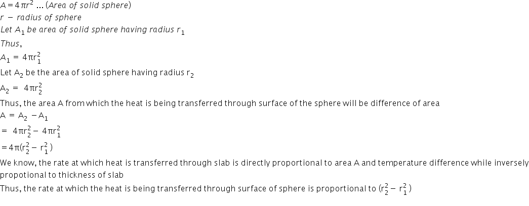 A equals 4 pi r squared space... space left parenthesis A r e a space o f space s o l i d space s p h e r e right parenthesis
r space minus space r a d i u s space o f space s p h e r e
L e t space A subscript 1 space b e space a r e a space o f space s o l i d space s p h e r e space h a v i n g space r a d i u s space r subscript 1
T h u s comma space
A subscript 1 space end subscript equals space 4 πr subscript 1 superscript 2
Let space straight A subscript 2 space be space the space area space of space solid space sphere space having space radius space straight r subscript 2
straight A subscript 2 space end subscript equals space space 4 πr subscript 2 superscript 2
Thus comma space the space area space straight A space from space which space the space heat space is space being space transferred space through space surface space of space the space sphere space will space be space difference space of space area space
straight A space equals space straight A subscript 2 space minus straight A subscript 1 space
equals space space 4 πr subscript 2 superscript 2 minus space 4 πr subscript 1 superscript 2 space
equals 4 straight pi left parenthesis straight r subscript 2 superscript 2 minus space straight r subscript 1 superscript 2 space right parenthesis
We space know comma space the space rate space at space which space heat space is space transferred space through space slab space is space directly space proportional space to space area space straight A space and space temperature space difference space while space inversely
propotional space to space thickness space of space slab space
Thus comma space the space rate space at space which space the space heat space is space being space transferred space through space surface space of space sphere space is space proportional space to space left parenthesis straight r subscript 2 superscript 2 minus space straight r subscript 1 superscript 2 space right parenthesis
