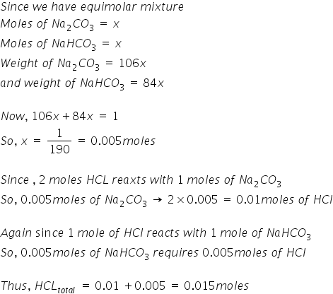 S i n c e space w e space h a v e space e q u i m o l a r space m i x t u r e
M o l e s space o f space N a subscript 2 C O subscript 3 space equals space x
M o l e s space o f space N a H C O subscript 3 space equals space x
W e i g h t space o f space N a subscript 2 C O subscript 3 space equals space 106 x
a n d space w e i g h t space o f space N a H C O subscript 3 space equals space 84 x

N o w comma space 106 x plus 84 x space equals space 1
S o comma space x space equals space 1 over 190 space equals space 0.005 m o l e s

S i n c e space comma space 2 space m o l e s space H C L space r e a x t s space w i t h space 1 space m o l e s space o f space N a subscript 2 C O subscript 3
S o comma space 0.005 m o l e s space o f space N a subscript 2 C O subscript 3 space rightwards arrow space 2 cross times 0.005 space equals space 0.01 m o l e s space o f space H C l

A g a i n space sin c e space 1 space m o l e space o f space H C l space r e a c t s space w i t h space 1 space m o l e space o f space N a H C O subscript 3
S o comma space 0.005 m o l e s space o f space N a H C O subscript 3 space r e q u i r e s space 0.005 m o l e s space o f space H C l

T h u s comma space H C L subscript t o t a l space end subscript space equals space 0.01 space plus 0.005 space equals space 0.015 m o l e s