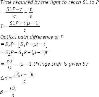 T i m e space r e q u i r e d space b y space t h e space l i g h t space t o space r e a c h space S 1 space t o space P
equals fraction numerator S 1 P minus t over denominator c end fraction plus t over v
T equals fraction numerator S 1 P plus t open parentheses mu minus 1 close parentheses over denominator c end fraction
O p t i c a l space p a t h space d i f f e r e n c e space a t space P
equals S subscript 2 P minus open square brackets S subscript 1 P plus mu t minus t close square brackets
equals S subscript 2 P minus S subscript 1 P plus open parentheses mu minus 1 close parentheses t
equals fraction numerator x d over denominator D end fraction minus open square brackets mu minus 1 close square brackets t F r i n g e space s h i f t space i s space g i v e n space b y
increment x equals fraction numerator D open parentheses mu minus 1 close parentheses t over denominator d end fraction
beta equals fraction numerator D lambda over denominator d end fraction