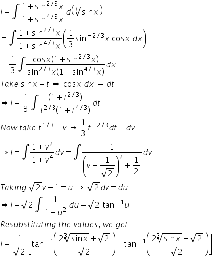 I equals integral fraction numerator 1 plus sin to the power of 2 divided by 3 end exponent x over denominator 1 plus sin to the power of 4 divided by 3 end exponent x end fraction d open parentheses cube root of sin x end root close parentheses equals integral fraction numerator 1 plus sin to the power of 2 divided by 3 end exponent x over denominator 1 plus sin to the power of 4 divided by 3 end exponent x end fraction open parentheses 1 third sin to the power of negative 2 divided by 3 end exponent x space cos x space d x close parentheses equals 1 third integral fraction numerator cos x open parentheses 1 plus sin to the power of 2 divided by 3 end exponent x close parentheses over denominator sin to the power of 2 divided by 3 end exponent x open parentheses 1 plus sin to the power of 4 divided by 3 end exponent x close parentheses end fraction d x T a k e space sin x equals t space rightwards double arrow space cos x space d x space equals space d t rightwards double arrow I equals 1 third integral fraction numerator open parentheses 1 plus t to the power of 2 divided by 3 end exponent close parentheses over denominator t to the power of 2 divided by 3 end exponent open parentheses 1 plus t to the power of 4 divided by 3 end exponent close parentheses end fraction d t N o w space t a k e space t to the power of 1 divided by 3 end exponent equals v space rightwards double arrow 1 third t to the power of negative 2 divided by 3 end exponent d t equals d v rightwards double arrow I equals integral fraction numerator 1 plus v squared over denominator 1 plus v to the power of 4 end fraction d v equals integral fraction numerator 1 over denominator open parentheses v minus begin display style fraction numerator 1 over denominator square root of 2 end fraction end style close parentheses squared plus begin display style 1 half end style end fraction d v T a k i n g space square root of 2 v minus 1 equals u space rightwards double arrow space square root of 2 d v equals d u rightwards double arrow I equals square root of 2 integral fraction numerator 1 over denominator 1 plus u squared end fraction d u equals square root of 2 space tan to the power of negative 1 end exponent u R e s u b s t i t u t i n g space t h e space v a l u e s comma space w e space g e t I equals fraction numerator 1 over denominator square root of 2 end fraction open square brackets tan to the power of negative 1 end exponent open parentheses fraction numerator 2 cube root of sin x end root plus square root of 2 over denominator square root of 2 end fraction close parentheses plus tan to the power of negative 1 end exponent open parentheses fraction numerator 2 cube root of sin x end root minus square root of 2 over denominator square root of 2 end fraction close parentheses close square brackets