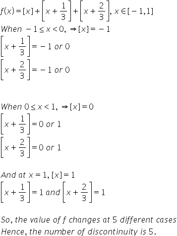 f left parenthesis x right parenthesis equals left square bracket x right square bracket plus open square brackets x plus 1 third close square brackets plus open square brackets x plus 2 over 3 close square brackets comma space x element of left square bracket negative 1 comma 1 right square bracket
W h e n space minus 1 less or equal than x less than 0 comma space rightwards double arrow left square bracket x right square bracket equals negative 1
open square brackets x plus 1 third close square brackets equals negative 1 space o r space 0
open square brackets x plus 2 over 3 close square brackets equals negative 1 space o r space 0


W h e n space 0 less or equal than x less than 1 comma space rightwards double arrow left square bracket x right square bracket equals 0
open square brackets x plus 1 third close square brackets equals 0 space o r space 1
open square brackets x plus 2 over 3 close square brackets equals 0 space o r space 1

A n d space a t space x equals 1 comma space left square bracket x right square bracket equals 1
open square brackets x plus 1 third close square brackets equals 1 space a n d space open square brackets x plus 2 over 3 close square brackets equals 1

S o comma space t h e space v a l u e space o f space f space c h a n g e s space a t space 5 space d i f f e r e n t space c a s e s
H e n c e comma space t h e space n u m b e r space o f space d i s c o n t i n u i t y space i s space 5.