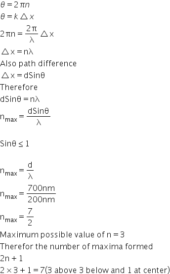 theta equals 2 pi n
theta equals k triangle x
2 πn equals fraction numerator 2 straight pi over denominator straight lambda end fraction triangle straight x
triangle straight x equals nλ
Also space path space difference space
triangle straight x equals dSinθ
Therefore
dSinθ equals nλ
straight n subscript max equals dSinθ over straight lambda

Sinθ less or equal than 1

straight n subscript max equals straight d over straight lambda
straight n subscript max equals fraction numerator 700 nm over denominator 200 nm end fraction
straight n subscript max equals 7 over 2
Maximum space possible space value space of space straight n equals 3
Therefor space the space number space of space maxima space formed
2 straight n plus 1
2 cross times 3 plus 1 equals 7 left parenthesis 3 space above space 3 space below space and space 1 space at space center right parenthesis