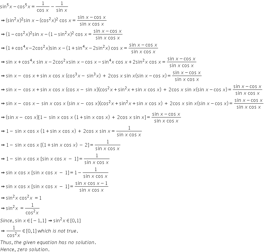 sin to the power of 5 x minus cos to the power of 5 x equals fraction numerator 1 over denominator cos space x end fraction minus fraction numerator 1 over denominator sin space x end fraction
rightwards double arrow left parenthesis sin squared x right parenthesis squared sin space x minus left parenthesis cos squared x right parenthesis squared space cos space x equals fraction numerator sin space x minus cos space x over denominator sin space x space cos space x end fraction
rightwards double arrow left parenthesis 1 minus cos squared x right parenthesis squared sin space x minus left parenthesis 1 minus sin squared x right parenthesis squared space cos space x equals fraction numerator sin space x minus cos space x over denominator sin space x space cos space x end fraction
rightwards double arrow left parenthesis 1 plus cos to the power of 4 x negative 2 cos squared x right parenthesis sin space x minus left parenthesis 1 plus sin to the power of 4 x minus 2 sin squared x right parenthesis space cos space x equals fraction numerator sin space x minus cos space x over denominator sin space x space cos space x end fraction
rightwards double arrow sin space x plus cos to the power of 4 x space sin space x minus 2 cos squared x sin space x minus cos space x minus sin to the power of 4 x space cos space x plus 2 sin squared x space cos space x equals fraction numerator sin space x minus cos space x over denominator sin space x space cos space x end fraction
rightwards double arrow sin space x minus space cos space x plus sin space x space cos space x space left parenthesis cos cubed x minus space sin cubed x right parenthesis space plus space 2 cos space x space sin space x left parenthesis sin space x minus cos space x right parenthesis equals fraction numerator sin space x minus cos space x over denominator sin space x space cos space x end fraction
rightwards double arrow sin space x minus space cos space x plus sin space x space cos space x space left parenthesis cos space x minus space sin space x right parenthesis left parenthesis cos squared x plus sin squared x plus sin space x space cos space x right parenthesis space plus space 2 cos space x space sin space x left parenthesis sin space x minus cos space x right parenthesis equals fraction numerator sin space x minus cos space x over denominator sin space x space cos space x end fraction
rightwards double arrow sin space x minus space cos space x minus space sin space x space cos space x space left parenthesis sin space x minus space cos space x right parenthesis left parenthesis cos squared x plus sin squared x plus sin space x space cos space x right parenthesis space plus space 2 cos space x space sin space x left parenthesis sin space x minus cos space x right parenthesis equals fraction numerator sin space x minus cos space x over denominator sin space x space cos space x end fraction
rightwards double arrow left parenthesis sin space x minus space cos space x right parenthesis left square bracket 1 minus space sin space x space cos space x space left parenthesis 1 plus sin space x space cos space x right parenthesis space plus space 2 cos space x space sin space x right square bracket equals fraction numerator sin space x minus cos space x over denominator sin space x space cos space x end fraction
rightwards double arrow 1 minus space sin space x space cos space x space left parenthesis 1 plus sin space x space cos space x right parenthesis space plus space 2 cos space x space sin space x equals fraction numerator 1 over denominator sin space x space cos space x end fraction
rightwards double arrow 1 minus space sin space x space cos space x space left square bracket left parenthesis 1 plus sin space x space cos space x right parenthesis space minus space 2 right square bracket equals fraction numerator 1 over denominator sin space x space cos space x end fraction
rightwards double arrow 1 minus space sin space x space cos space x space left square bracket sin space x space cos space x space minus space 1 right square bracket equals fraction numerator 1 over denominator sin space x space cos space x end fraction
rightwards double arrow sin space x space cos space x space left square bracket sin space x space cos space x space minus space 1 right square bracket equals 1 minus fraction numerator 1 over denominator sin space x space cos space x end fraction
rightwards double arrow sin space x space cos space x space left square bracket sin space x space cos space x space minus space 1 right square bracket equals fraction numerator sin space x space cos space x minus 1 over denominator sin space x space cos space x end fraction
rightwards double arrow sin squared x space cos squared x space equals 1
rightwards double arrow sin squared x space equals fraction numerator 1 over denominator cos squared x end fraction
S i n c e comma space sin space x element of left square bracket negative 1 comma 1 right square bracket space rightwards double arrow sin squared x element of left square bracket 0 comma 1 right square bracket
rightwards double arrow fraction numerator 1 over denominator cos squared x end fraction element of left square bracket 0 comma 1 right square bracket space w h i c h space i s space n o t space t r u e.
T h u s comma space t h e space g i v e n space e q u a t i o n space h a s space n o space s o l u t i o n.
H e n c e comma space z e r o space s o l u t i o n.