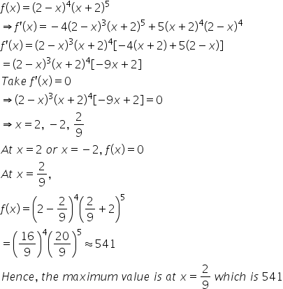 f left parenthesis x right parenthesis equals open parentheses 2 minus x close parentheses to the power of 4 open parentheses x plus 2 close parentheses to the power of 5
rightwards double arrow f apostrophe left parenthesis x right parenthesis equals negative 4 open parentheses 2 minus x close parentheses cubed open parentheses x plus 2 close parentheses to the power of 5 plus 5 open parentheses x plus 2 close parentheses to the power of 4 open parentheses 2 minus x close parentheses to the power of 4
f apostrophe left parenthesis x right parenthesis equals open parentheses 2 minus x close parentheses cubed open parentheses x plus 2 close parentheses to the power of 4 open square brackets negative 4 left parenthesis x plus 2 right parenthesis plus 5 left parenthesis 2 minus x right parenthesis close square brackets
equals open parentheses 2 minus x close parentheses cubed open parentheses x plus 2 close parentheses to the power of 4 open square brackets negative 9 x plus 2 close square brackets
T a k e space f apostrophe left parenthesis x right parenthesis equals 0
rightwards double arrow open parentheses 2 minus x close parentheses cubed open parentheses x plus 2 close parentheses to the power of 4 open square brackets negative 9 x plus 2 close square brackets equals 0
rightwards double arrow x equals 2 comma space minus 2 comma space 2 over 9
A t space x equals 2 space o r space x equals negative 2 comma space f left parenthesis x right parenthesis equals 0
A t space x equals 2 over 9 comma
f left parenthesis x right parenthesis equals open parentheses 2 minus 2 over 9 close parentheses to the power of 4 open parentheses 2 over 9 plus 2 close parentheses to the power of 5
equals open parentheses 16 over 9 close parentheses to the power of 4 open parentheses 20 over 9 close parentheses to the power of 5 almost equal to 541
H e n c e comma space t h e space m a x i m u m space v a l u e space i s space a t space x equals 2 over 9 space w h i c h space i s space 541