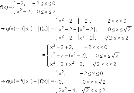 straight f left parenthesis straight x right parenthesis equals open curly brackets table attributes columnalign left end attributes row cell negative 2 comma space space space space space minus 2 less or equal than straight x less or equal than 0 end cell row cell straight x squared minus 2 comma space space space space 0 less or equal than straight x less or equal than 2 end cell end table close
rightwards double arrow straight g left parenthesis straight x right parenthesis equals straight f left parenthesis vertical line straight x vertical line right parenthesis plus vertical line straight f left parenthesis straight x right parenthesis vertical line equals open curly brackets table attributes columnalign left end attributes row cell straight x squared minus 2 plus vertical line minus 2 vertical line comma space space space space space space space space space minus 2 less or equal than straight x less or equal than 0 end cell row cell straight x squared minus 2 plus vertical line straight x squared minus 2 vertical line comma space space space space space space space space space 0 less or equal than straight x less or equal than square root of 2 end cell row cell straight x squared minus 2 plus open vertical bar straight x squared minus 2 close vertical bar comma space space space space space space space square root of 2 less or equal than straight x less or equal than 2 end cell end table close
space space space space space space space space space space space space space space space space space space space space space space space space space space space space space space space space space space equals open curly brackets table attributes columnalign left end attributes row cell straight x squared minus 2 plus 2 comma space space space space space space space space minus 2 less or equal than straight x less or equal than 0 end cell row cell straight x squared minus 2 minus left parenthesis straight x squared minus 2 right parenthesis comma space space space space space space space 0 less or equal than straight x less or equal than square root of 2 end cell row cell straight x squared minus 2 plus straight x squared minus 2 comma space space space space space space space square root of 2 less or equal than straight x less or equal than 2 end cell end table close
rightwards double arrow straight g left parenthesis straight x right parenthesis equals straight f left parenthesis vertical line straight x vertical line right parenthesis plus vertical line straight f left parenthesis straight x right parenthesis vertical line equals open curly brackets table attributes columnalign left end attributes row cell straight x squared comma space space space space space space space space space space space minus 2 less or equal than straight x less or equal than 0 end cell row cell 0 comma space space space space space space space space space space space space space space space space 0 less or equal than straight x less or equal than square root of 2 end cell row cell 2 straight x squared minus 4 comma space space space space square root of 2 less than straight x less or equal than 2 end cell end table close