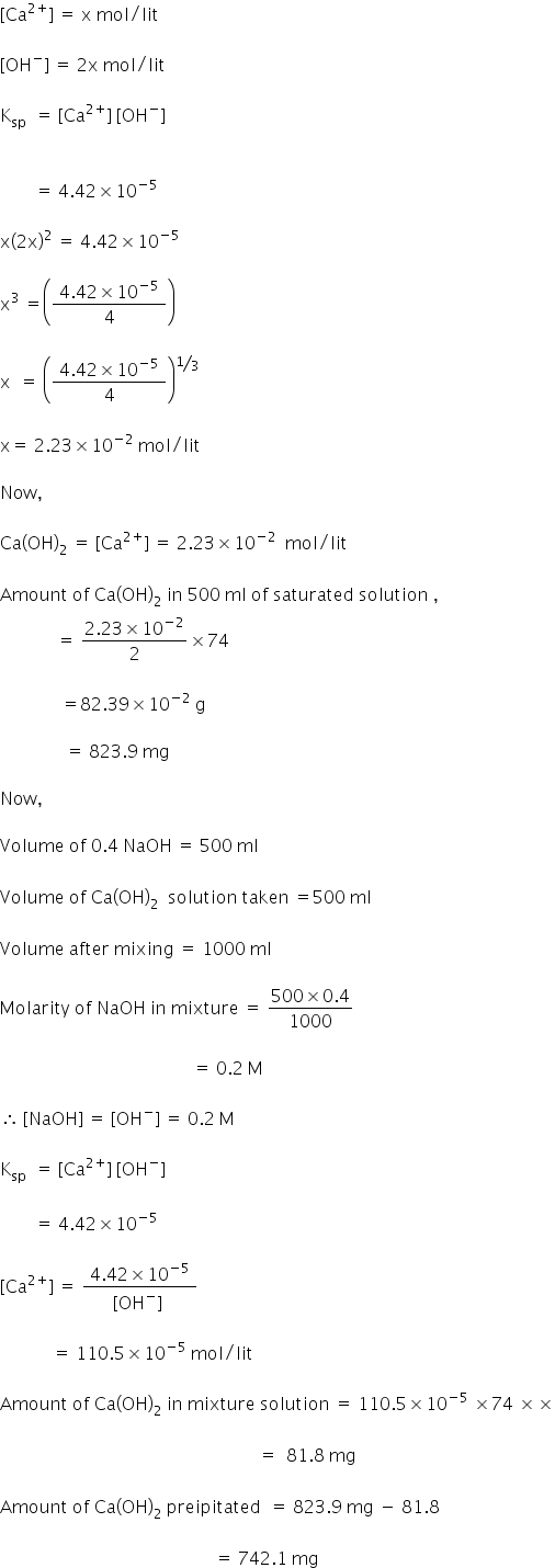 left square bracket Ca to the power of 2 plus end exponent right square bracket space equals space straight x space mol divided by lit

left square bracket OH to the power of minus right square bracket space equals space 2 straight x space mol divided by lit

straight K subscript sp space space equals space left square bracket Ca to the power of 2 plus end exponent right square bracket space left square bracket OH to the power of minus right square bracket space


space space space space space space space space equals space 4.42 cross times 10 to the power of negative 5 end exponent space

straight x open parentheses 2 straight x close parentheses squared space equals space 4.42 cross times 10 to the power of negative 5 end exponent space

straight x cubed space equals open parentheses fraction numerator space 4.42 cross times 10 to the power of negative 5 end exponent space over denominator 4 end fraction close parentheses

straight x space space equals space open parentheses fraction numerator space 4.42 cross times 10 to the power of negative 5 end exponent space over denominator 4 end fraction close parentheses to the power of bevelled 1 third end exponent

straight x equals space 2.23 cross times 10 to the power of negative 2 end exponent space mol divided by lit

Now comma

Ca left parenthesis OH right parenthesis subscript 2 space equals space left square bracket Ca to the power of 2 plus end exponent right square bracket space equals space 2.23 cross times 10 to the power of negative 2 end exponent space space mol divided by lit

Amount space of space Ca left parenthesis OH right parenthesis subscript 2 space in space 500 space ml space of space saturated space solution space comma
space space space space space space space space space space space space space equals space fraction numerator 2.23 cross times 10 to the power of negative 2 end exponent over denominator 2 end fraction cross times 74

space space space space space space space space space space space space space space equals 82.39 cross times 10 to the power of negative 2 end exponent space straight g space

space space space space space space space space space space space space space space space equals space 823.9 space mg

Now comma

Volume space of space 0.4 space NaOH space equals space 500 space ml
space
Volume space of space Ca left parenthesis OH right parenthesis subscript 2 space space solution space taken space equals 500 space ml

Volume space after space mixing space equals space 1000 space ml

Molarity space of space NaOH space in space mixture space equals space fraction numerator 500 cross times 0.4 over denominator 1000 end fraction

space space space space space space space space space space space space space space space space space space space space space space space space space space space space space space space space space space space space space space space space space space space space equals space 0.2 space straight M

therefore space left square bracket NaOH right square bracket space equals space left square bracket OH to the power of minus right square bracket space equals space 0.2 space straight M

straight K subscript sp space space equals space left square bracket Ca to the power of 2 plus end exponent right square bracket space left square bracket OH to the power of minus right square bracket space

space space space space space space space space equals space 4.42 cross times 10 to the power of negative 5 end exponent space

left square bracket Ca to the power of 2 plus end exponent right square bracket space equals space fraction numerator space 4.42 cross times 10 to the power of negative 5 end exponent space over denominator left square bracket OH to the power of minus right square bracket space end fraction

space space space space space space space space space space space space equals space 110.5 cross times 10 to the power of negative 5 end exponent space mol divided by lit

Amount space of space Ca left parenthesis OH right parenthesis subscript 2 space in space mixture space solution space equals space 110.5 cross times 10 to the power of negative 5 end exponent space cross times 74 space cross times cross times

space space space space space space space space space space space space space space space space space space space space space space space space space space space space space space space space space space space space space space space space space space space space space space space space space space space space space space space space space space space equals space space 81.8 space mg
space
Amount space of space Ca left parenthesis OH right parenthesis subscript 2 space preipitated space space equals space 823.9 space mg space minus space 81.8

space space space space space space space space space space space space space space space space space space space space space space space space space space space space space space space space space space space space space space space space space space space space space space space space space equals space 742.1 space mg