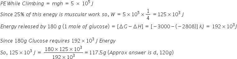 P E thin space W h i l e space C l i m b i n g space equals space m g h space equals space 5 space cross times space 10 to the power of 5 space end exponent J
S i n c e space 25 percent sign space o f space t h i s space e n e g y space i s space m u s c u l a r space w o r k space s o comma space W space equals space 5 cross times 10 to the power of 5 cross times 1 fourth space equals 125 cross times 10 cubed space J
E n e r g y space r e l e a s e d space b y space 180 space g space left parenthesis 1 space m o l e space o f space g l u cos e right parenthesis space equals space left square bracket increment G minus increment H right square bracket space equals space left square bracket negative 3000 minus left parenthesis negative 2808 right parenthesis right square bracket space K J space equals space 192 cross times 10 cubed J

S i n c e space 180 g space G l u cos e space r e q u i r e s space 192 cross times 10 cubed space J space E n e r g y
S o comma space 125 cross times 10 cubed space J space equals space fraction numerator 180 cross times 125 cross times 10 cubed over denominator 192 cross times 10 cubed end fraction equals 117.5 g space left parenthesis A p p r o x space a n s w e r space i s space d comma space 120 g right parenthesis