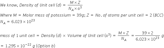 W e space k n o w comma space D e n s i t y space o f space U n i t space c e l l space left parenthesis d right parenthesis space equals space fraction numerator M cross times Z over denominator N subscript A cross times a cubed end fraction
W h e r e space M space equals space M o l a r space m a s s space o f space p o t a s s i u m space equals space 39 g semicolon space Z space equals space N o. space o f space a t o m s space p e r space u n i t space c e l l space equals space 2 space left parenthesis B C C right parenthesis
N subscript A space equals space 6.023 cross times 10 to the power of 23

m a s s space o f space 1 space u n i t space c e l l space equals space D e n s i t y space left parenthesis d right parenthesis space cross times space V o l u m e space o f space U n i t space c e l l space left parenthesis a cubed right parenthesis space equals space fraction numerator M cross times Z over denominator N subscript A end fraction space equals fraction numerator 39 cross times 2 over denominator 6.023 cross times 10 to the power of 23 end fraction space g
equals space 1.295 cross times 10 to the power of negative 22 end exponent space g space left parenthesis O p t i o n space b right parenthesis