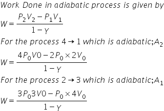 W o r k space D o n e space i n space a d i a b a t i c space p r o c e s s space i s space g i v e n space b y
W equals fraction numerator P subscript 2 V subscript 2 minus P subscript 1 V subscript 1 over denominator 1 minus gamma end fraction
F o r space t h e space p r o c e s s space 4 rightwards arrow 1 space w h i c h space i s space a d i a b a t i c semicolon A subscript 2
W equals fraction numerator 4 P subscript 0 V 0 minus 2 P subscript 0 cross times 2 V subscript 0 over denominator 1 minus gamma end fraction
F o r space t h e space p r o c e s s space 2 rightwards arrow 3 space w h i c h space i s space a d i a b a t i c semicolon A subscript 1
W equals fraction numerator 3 P subscript 0 3 V 0 minus P subscript 0 cross times 4 V subscript 0 over denominator 1 minus gamma end fraction