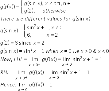 g left parenthesis f left parenthesis x right parenthesis right parenthesis equals open curly brackets table attributes columnalign left end attributes row cell g left parenthesis sin space x right parenthesis comma space x not equal to n straight pi comma space straight n element of straight I end cell row cell g left parenthesis 2 right parenthesis comma space space space space space space o t h e r w i s e end cell end table close
T h e r e space a r e space d i f f e r e n t space v a l u e s space f o r space g left parenthesis sin space x right parenthesis
g left parenthesis sin space x right parenthesis equals open curly brackets table attributes columnalign left end attributes row cell sin squared x plus 1 comma space x not equal to 0 end cell row cell 6 comma space space space space space space space space space space space space x equals 2 end cell end table close
g left parenthesis 2 right parenthesis equals 6 space sin c e space x equals 2
g left parenthesis sin space x right parenthesis equals sin squared x plus 1 space w h e n space x not equal to 0 space i. e space x greater than 0 space & space x less than 0
N o w comma space L H L equals limit as x rightwards arrow 0 to the power of minus of space g left parenthesis f left parenthesis x right parenthesis right parenthesis equals limit as x rightwards arrow 0 of space sin squared x plus 1 equals 1
R H L equals limit as x rightwards arrow 0 to the power of plus of space g left parenthesis f left parenthesis x right parenthesis right parenthesis equals limit as x rightwards arrow 0 of space sin squared x plus 1 equals 1
H e n c e comma space limit as x rightwards arrow 0 of space g left parenthesis f left parenthesis x right parenthesis right parenthesis equals 1