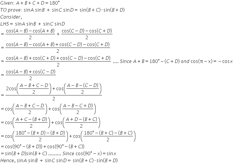 G i v e n colon space A plus B plus C plus D equals 180 degree
T O space p r o v e colon space sin A space sin B space plus space sin C space sin D equals space sin left parenthesis B plus C right parenthesis times sin left parenthesis B plus D right parenthesis
C o n s i d e r comma space
L H S equals space sin A space sin B space plus space sin C space sin D
equals fraction numerator cos left parenthesis A minus B right parenthesis minus cos left parenthesis A plus B right parenthesis over denominator 2 end fraction plus fraction numerator cos left parenthesis C minus D right parenthesis minus cos left parenthesis C plus D right parenthesis over denominator 2 end fraction
equals fraction numerator cos left parenthesis A minus B right parenthesis minus cos left parenthesis A plus B right parenthesis plus cos left parenthesis C minus D right parenthesis minus cos left parenthesis C plus D right parenthesis over denominator 2 end fraction
equals fraction numerator cos left parenthesis A minus B right parenthesis plus cos left parenthesis C plus D right parenthesis plus cos left parenthesis C minus D right parenthesis minus cos left parenthesis C plus D right parenthesis over denominator 2 end fraction space.... space S i n c e space A plus B equals 180 degree minus left parenthesis C plus D right parenthesis space a n d space cos left parenthesis straight pi minus straight x right parenthesis equals negative cos x
equals fraction numerator cos left parenthesis A minus B right parenthesis plus cos left parenthesis C minus D right parenthesis over denominator 2 end fraction space
equals fraction numerator 2 cos open parentheses begin display style fraction numerator A minus B plus C minus D over denominator 2 end fraction end style close parentheses plus cos open parentheses begin display style fraction numerator A minus B minus left parenthesis C minus D right parenthesis over denominator 2 end fraction end style close parentheses over denominator 2 end fraction space
equals cos open parentheses fraction numerator A minus B plus C minus D over denominator 2 end fraction close parentheses plus cos open parentheses fraction numerator A minus B minus C plus D right parenthesis over denominator 2 end fraction close parentheses space
equals cos open parentheses fraction numerator A plus C minus left parenthesis B plus D right parenthesis over denominator 2 end fraction close parentheses plus cos open parentheses fraction numerator A plus D minus left parenthesis B plus C right parenthesis over denominator 2 end fraction close parentheses
equals cos open parentheses fraction numerator 180 degree minus left parenthesis B plus D right parenthesis minus left parenthesis B plus D right parenthesis over denominator 2 end fraction close parentheses plus cos open parentheses fraction numerator 180 degree minus left parenthesis B plus C right parenthesis minus left parenthesis B plus C right parenthesis over denominator 2 end fraction close parentheses space space
equals cos open parentheses 90 degree minus left parenthesis B plus D right parenthesis close parentheses plus cos open parentheses 90 degree minus left parenthesis B plus C right parenthesis close parentheses space space
equals sin left parenthesis B plus D right parenthesis sin left parenthesis B plus C right parenthesis space......... space S i n c e space cos left parenthesis 90 degree minus x right parenthesis equals sin x
H e n c e comma space sin A space sin B space plus space sin C space sin D equals space sin left parenthesis B plus C right parenthesis times sin left parenthesis B plus D right parenthesis