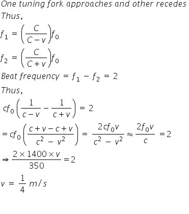 O n e space t u n i n g space f o r k space a p p r o a c h e s space a n d space o t h e r space r e c e d e s space
T h u s comma space
f subscript 1 space equals space open parentheses fraction numerator C over denominator C minus v end fraction close parentheses f subscript 0 space
f subscript 2 space equals space open parentheses fraction numerator C over denominator C plus v end fraction close parentheses f subscript 0 space
B e a t space f r e q u e n c y space equals space f subscript 1 space minus space f subscript 2 space equals space 2
T h u s comma space
space c f subscript 0 space open parentheses fraction numerator 1 over denominator c minus v end fraction minus fraction numerator 1 over denominator c plus v end fraction close parentheses space equals space 2
equals c f subscript 0 space open parentheses fraction numerator c plus v minus c plus v over denominator c squared space minus space v squared end fraction close parentheses space equals space fraction numerator 2 c f subscript 0 v over denominator c squared space minus space v squared end fraction almost equal to fraction numerator 2 f subscript 0 v over denominator c end fraction space equals 2 space
rightwards double arrow fraction numerator 2 cross times 1400 cross times v over denominator 350 end fraction equals 2
v space equals space 1 fourth space m divided by s

