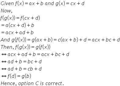 G i v e n space f left parenthesis x right parenthesis equals a x plus b space a n d space g left parenthesis x right parenthesis equals c x plus d
N o w comma
f left parenthesis g left parenthesis x right parenthesis right parenthesis equals f left parenthesis c x plus d right parenthesis
equals a left parenthesis c x plus d right parenthesis plus b
equals a c x plus a d plus b
A n d space g left parenthesis f left parenthesis x right parenthesis right parenthesis equals g left parenthesis a x plus b right parenthesis equals c left parenthesis a x plus b right parenthesis plus d equals a c x plus b c plus d
T h e n comma space f left parenthesis g left parenthesis x right parenthesis right parenthesis equals g left parenthesis f left parenthesis x right parenthesis right parenthesis
left right double arrow a c x plus a d plus b equals a c x plus b c plus d
left right double arrow a d plus b equals b c plus d
left right double arrow a d plus b equals c b plus d
left right double arrow f left parenthesis d right parenthesis equals g left parenthesis b right parenthesis
H e n c e comma space o p t i o n space C thin space i s space c o r r e c t.