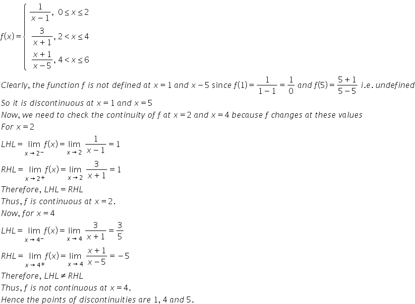 f left parenthesis x right parenthesis equals open curly brackets table attributes columnalign left end attributes row cell fraction numerator 1 over denominator x minus 1 end fraction comma space space 0 less or equal than x less or equal than 2 end cell row cell table attributes columnalign left end attributes row cell fraction numerator 3 over denominator x plus 1 end fraction comma space 2 less than x less or equal than 4 end cell row cell fraction numerator x plus 1 over denominator x minus 5 end fraction comma space 4 less than x less or equal than 6 end cell end table end cell end table close
C l e a r l y comma space t h e space f u n c t i o n space f space i s space n o t space d e f i n e d space a t space x equals 1 space a n d space x minus 5 space sin c e space f left parenthesis 1 right parenthesis equals fraction numerator 1 over denominator 1 minus 1 end fraction equals 1 over 0 space a n d space f left parenthesis 5 right parenthesis equals fraction numerator 5 plus 1 over denominator 5 minus 5 end fraction space i. e. space u n d e f i n e d
S o space i t space i s space d i s c o n t i n u o u s space a t space x equals 1 space a n d space x equals 5
N o w comma space w e space n e e d space t o space c h e c k space t h e space c o n t i n u i t y space o f space f space a t space x equals 2 space a n d space x equals 4 space b e c a u s e space f space c h a n g e s space a t space t h e s e space v a l u e s
F o r space x equals 2
L H L equals limit as x rightwards arrow 2 to the power of minus of f left parenthesis x right parenthesis equals limit as x rightwards arrow 2 of space fraction numerator 1 over denominator x minus 1 end fraction equals 1
R H L equals limit as x rightwards arrow 2 to the power of plus of f left parenthesis x right parenthesis equals limit as x rightwards arrow 2 of space fraction numerator 3 over denominator x plus 1 end fraction equals 1
T h e r e f o r e comma space L H L equals R H L
T h u s comma space f space i s space c o n t i n u o u s space a t space x equals 2.
N o w comma space f o r space x equals 4
L H L equals limit as x rightwards arrow 4 to the power of minus of f left parenthesis x right parenthesis equals limit as x rightwards arrow 4 of space fraction numerator 3 over denominator x plus 1 end fraction equals 3 over 5
R H L equals limit as x rightwards arrow 4 to the power of plus of f left parenthesis x right parenthesis equals limit as x rightwards arrow 4 of space fraction numerator x plus 1 over denominator x minus 5 end fraction equals negative 5
T h e r e f o r e comma space L H L not equal to R H L
T h u s comma space f space i s space n o t space c o n t i n u o u s space a t space x equals 4.
H e n c e space t h e space p o i n t s space o f space d i s c o n t i n u i t i e s space a r e space 1 comma space 4 space a n d space 5.