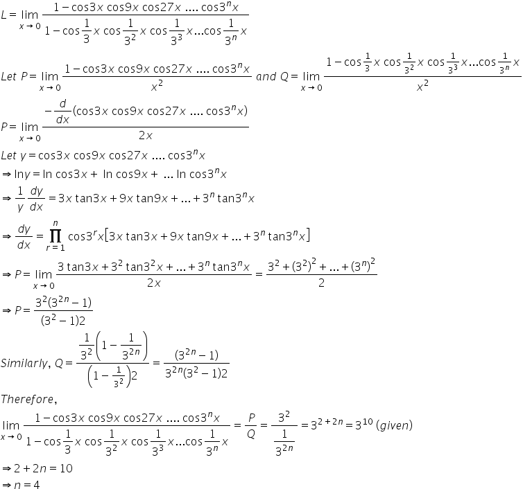 L equals limit as x rightwards arrow 0 of fraction numerator 1 minus cos 3 x space cos 9 x space cos 27 x space.... space cos 3 to the power of n x over denominator 1 minus cos begin display style 1 third end style x space cos begin display style 1 over 3 squared end style x space cos begin display style 1 over 3 cubed end style x... cos begin display style 1 over 3 to the power of n end style x end fraction
L e t space P equals limit as x rightwards arrow 0 of fraction numerator 1 minus cos 3 x space cos 9 x space cos 27 x space.... space cos 3 to the power of n x over denominator x squared end fraction space a n d space Q equals limit as x rightwards arrow 0 of fraction numerator 1 minus cos 1 third x space cos 1 over 3 squared x space cos 1 over 3 cubed x... cos 1 over 3 to the power of n x over denominator x squared end fraction
P equals limit as x rightwards arrow 0 of fraction numerator negative begin display style fraction numerator d over denominator d x end fraction end style open parentheses cos 3 x space cos 9 x space cos 27 x space.... space cos 3 to the power of n x close parentheses over denominator 2 x end fraction
L e t space y equals cos 3 x space cos 9 x space cos 27 x space.... space cos 3 to the power of n x
rightwards double arrow ln y equals ln space cos 3 x plus space ln space cos 9 x plus space... space ln space cos 3 to the power of n x
rightwards double arrow 1 over y fraction numerator d y over denominator d x end fraction equals 3 x space tan 3 x plus 9 x space tan 9 x plus... plus 3 to the power of n space tan 3 to the power of n x
rightwards double arrow fraction numerator d y over denominator d x end fraction equals product from r equals 1 to n of space cos 3 to the power of r x open square brackets 3 x space tan 3 x plus 9 x space tan 9 x plus... plus 3 to the power of n space tan 3 to the power of n x close square brackets
rightwards double arrow P equals limit as x rightwards arrow 0 of fraction numerator 3 space tan 3 x plus 3 squared space tan 3 squared x plus... plus 3 to the power of n space tan 3 to the power of n x over denominator 2 x end fraction equals fraction numerator 3 squared plus open parentheses 3 squared close parentheses squared plus... plus open parentheses 3 to the power of n close parentheses squared over denominator 2 end fraction
rightwards double arrow P equals fraction numerator 3 squared open parentheses 3 to the power of 2 n end exponent minus 1 close parentheses over denominator open parentheses 3 squared minus 1 close parentheses 2 end fraction
S i m i l a r l y comma space Q equals fraction numerator begin display style 1 over 3 squared end style open parentheses 1 minus begin display style 1 over 3 to the power of 2 n end exponent end style close parentheses over denominator open parentheses 1 minus 1 over 3 squared close parentheses 2 end fraction equals fraction numerator open parentheses 3 to the power of 2 n end exponent minus 1 close parentheses over denominator 3 to the power of 2 n end exponent open parentheses 3 squared minus 1 close parentheses 2 end fraction
T h e r e f o r e comma
limit as x rightwards arrow 0 of fraction numerator 1 minus cos 3 x space cos 9 x space cos 27 x space.... space cos 3 to the power of n x over denominator 1 minus cos begin display style 1 third end style x space cos begin display style 1 over 3 squared end style x space cos begin display style 1 over 3 cubed end style x... cos begin display style 1 over 3 to the power of n end style x end fraction equals P over Q equals fraction numerator 3 squared over denominator begin display style 1 over 3 to the power of 2 n end exponent end style end fraction equals 3 to the power of 2 plus 2 n end exponent equals 3 to the power of 10 space left parenthesis g i v e n right parenthesis
rightwards double arrow 2 plus 2 n equals 10
rightwards double arrow n equals 4