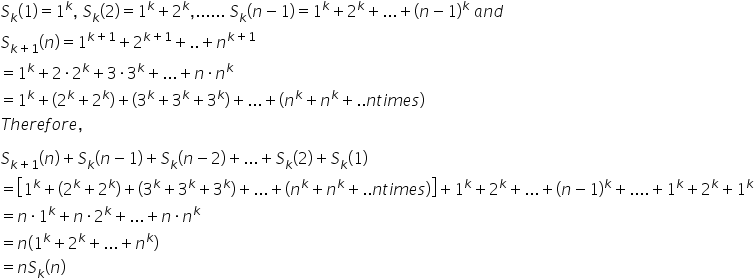 S subscript k left parenthesis 1 right parenthesis equals 1 to the power of k comma space S subscript k left parenthesis 2 right parenthesis equals 1 to the power of k plus 2 to the power of k comma...... space S subscript k left parenthesis n minus 1 right parenthesis equals 1 to the power of k plus 2 to the power of k plus... plus left parenthesis n minus 1 right parenthesis to the power of k space a n d space
S subscript k plus 1 end subscript left parenthesis n right parenthesis equals 1 to the power of k plus 1 end exponent plus 2 to the power of k plus 1 end exponent plus.. plus n to the power of k plus 1 end exponent
equals 1 to the power of k plus 2 times 2 to the power of k plus 3 times 3 to the power of k plus... plus n times n to the power of k
equals 1 to the power of k plus left parenthesis 2 to the power of k plus 2 to the power of k right parenthesis plus left parenthesis 3 to the power of k plus 3 to the power of k plus 3 to the power of k right parenthesis plus... plus left parenthesis n to the power of k plus n to the power of k plus.. n t i m e s right parenthesis
T h e r e f o r e comma

S subscript k plus 1 end subscript left parenthesis n right parenthesis plus S subscript k left parenthesis n minus 1 right parenthesis plus S subscript k left parenthesis n minus 2 right parenthesis plus... plus S subscript k left parenthesis 2 right parenthesis plus S subscript k left parenthesis 1 right parenthesis
equals open square brackets 1 to the power of k plus left parenthesis 2 to the power of k plus 2 to the power of k right parenthesis plus left parenthesis 3 to the power of k plus 3 to the power of k plus 3 to the power of k right parenthesis plus... plus left parenthesis n to the power of k plus n to the power of k plus.. n t i m e s right parenthesis close square brackets plus 1 to the power of k plus 2 to the power of k plus... plus left parenthesis n minus 1 right parenthesis to the power of k plus.... plus 1 to the power of k plus 2 to the power of k plus 1 to the power of k
equals n times 1 to the power of k plus n times 2 to the power of k plus... plus n times n to the power of k
equals n left parenthesis 1 to the power of k plus 2 to the power of k plus... plus n to the power of k right parenthesis
equals n S subscript k left parenthesis n right parenthesis