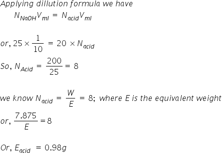 A p p l y i n g space d i l l u t i o n space f o r m u l a space w e space h a v e
space space space space space space space N subscript N a O H end subscript V subscript m l end subscript space equals space N subscript a c i d end subscript V subscript m l end subscript

o r comma space 25 cross times 1 over 10 space equals space 20 space cross times N subscript a c i d end subscript
S o comma space N subscript A c i d end subscript space equals space 200 over 25 equals space 8

w e space k n o w space N subscript a c i d end subscript space equals space W over E space equals space 8 semicolon space space w h e r e space E space i s space t h e space e q u i v a l e n t space w e i g h t
o r comma space fraction numerator 7.875 over denominator E end fraction equals 8

O r comma space E subscript a c i d end subscript space space equals space 0.98 g
