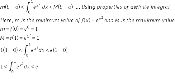 m left parenthesis b minus a right parenthesis less than integral subscript 0 superscript 1 e to the power of x squared end exponent space d x less than M left parenthesis b minus a right parenthesis space space... space U sin g space p r o p e r t i e s space o f space d e f i n i t e space i n t e g r a l
H e r e comma space m space i s space t h e space m i n i m u m space v a l u e space o f space f left parenthesis x right parenthesis equals e to the power of x squared end exponent space a n d space M space i s space t h e space m a x i m u m space v a l u e
m equals f open parentheses 0 close parentheses equals e to the power of 0 equals 1
M equals f left parenthesis 1 right parenthesis equals e to the power of 1 squared end exponent equals 1
1 left parenthesis 1 minus 0 right parenthesis less than integral subscript 0 superscript 1 e to the power of x squared end exponent d x less than e left parenthesis 1 minus 0 right parenthesis
1 less than integral subscript 0 superscript 1 e to the power of x squared end exponent d x less than e
