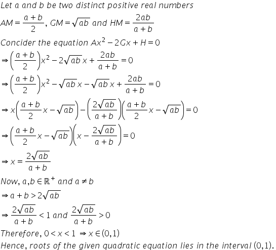 L e t space a space a n d space b space b e space t w o space d i s t i n c t space p o s i t i v e space r e a l space n u m b e r s
A M equals fraction numerator a plus b over denominator 2 end fraction comma space G M equals square root of a b end root space a n d space H M equals fraction numerator 2 a b over denominator a plus b end fraction
C o n c i d e r space t h e space e q u a t i o n space A x squared minus 2 G x plus H equals 0
rightwards double arrow open parentheses fraction numerator a plus b over denominator 2 end fraction close parentheses x squared minus 2 square root of a b end root x plus fraction numerator 2 a b over denominator a plus b end fraction equals 0
rightwards double arrow open parentheses fraction numerator a plus b over denominator 2 end fraction close parentheses x squared minus square root of a b end root x minus square root of a b end root x plus fraction numerator 2 a b over denominator a plus b end fraction equals 0
rightwards double arrow x open parentheses fraction numerator a plus b over denominator 2 end fraction x minus square root of a b end root close parentheses minus open parentheses fraction numerator 2 square root of a b end root over denominator a plus b end fraction close parentheses open parentheses fraction numerator a plus b over denominator 2 end fraction x minus square root of a b end root close parentheses equals 0
rightwards double arrow open parentheses fraction numerator a plus b over denominator 2 end fraction x minus square root of a b end root close parentheses open parentheses x minus fraction numerator 2 square root of a b end root over denominator a plus b end fraction close parentheses equals 0
rightwards double arrow x equals fraction numerator 2 square root of a b end root over denominator a plus b end fraction
N o w comma space a comma b element of straight real numbers to the power of plus space a n d space a not equal to b
rightwards double arrow a plus b greater than 2 square root of a b end root
rightwards double arrow fraction numerator 2 square root of a b end root over denominator a plus b end fraction less than 1 space a n d space fraction numerator 2 square root of a b end root over denominator a plus b end fraction greater than 0
T h e r e f o r e comma space 0 less than x less than 1 space rightwards double arrow x element of left parenthesis 0 comma 1 right parenthesis
H e n c e comma space r o o t s space o f space t h e space g i v e n space q u a d r a t i c space e q u a t i o n space l i e s space i n space t h e space i n t e r v a l space left parenthesis 0 comma 1 right parenthesis. space