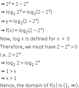 rightwards double arrow 2 to the power of straight y equals 2 minus 2 to the power of straight x
rightwards double arrow log subscript 2 space 2 to the power of straight y equals log subscript 2 open parentheses 2 minus 2 to the power of straight x close parentheses
rightwards double arrow straight y equals log subscript 2 open parentheses 2 minus 2 to the power of straight x close parentheses
rightwards double arrow straight f left parenthesis straight x right parenthesis equals log subscript 2 open parentheses 2 minus 2 to the power of straight x close parentheses
Now comma space log space straight x space is space defined space for space straight x space greater than space 0
Therefore comma space we space must space have space 2 minus 2 to the power of straight x greater than 0
straight i. straight e. space 2 greater than 2 to the power of straight x
rightwards double arrow log subscript 2 space 2 greater than log subscript 2 space 2 to the power of straight x
rightwards double arrow 1 greater than straight x
rightwards double arrow straight x greater than 1
Hence comma space the space domain space of space straight f left parenthesis straight x right parenthesis space is space left parenthesis 1 comma space infinity right parenthesis.