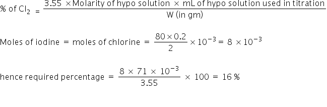 percent sign space of space Cl subscript 2 space space equals space end subscript fraction numerator 3.55 space cross times Molarity space of space hypo space solution space cross times space mL space of space hypo space solution space used space in space titration over denominator straight W space left parenthesis in space gm right parenthesis end fraction

Moles space of space iodine space equals space moles space of space chlorine space equals space fraction numerator 80 cross times 0.2 over denominator 2 end fraction cross times 10 to the power of negative 3 end exponent equals space 8 space cross times 10 to the power of negative 3 end exponent

hence space required space percentage space equals space fraction numerator 8 space cross times space 71 space cross times space 10 to the power of negative 3 end exponent over denominator 3.55 end fraction space cross times space 100 space equals space 16 space percent sign

