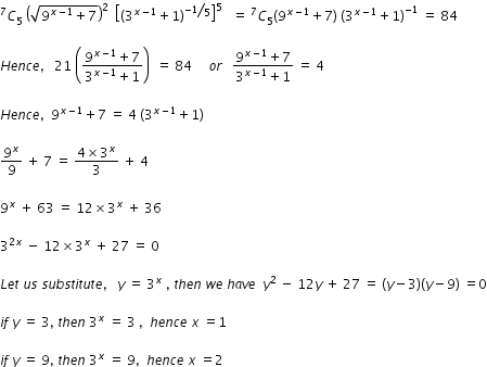 begin mathsize 12px style C presuperscript 7 subscript 5 space open parentheses square root of 9 to the power of x minus 1 end exponent plus 7 end root close parentheses squared space space open square brackets open parentheses 3 to the power of x minus 1 end exponent plus 1 close parentheses to the power of bevelled fraction numerator negative 1 over denominator 5 end fraction end exponent close square brackets to the power of 5 space space space equals space C presuperscript 7 subscript 5 open parentheses 9 to the power of x minus 1 end exponent plus 7 close parentheses space open parentheses 3 to the power of x minus 1 end exponent plus 1 close parentheses to the power of negative 1 end exponent space equals space 84

H e n c e comma space space space 21 space open parentheses fraction numerator 9 to the power of x minus 1 end exponent plus 7 over denominator 3 to the power of x minus 1 end exponent plus 1 end fraction close parentheses space space equals space 84 space space space space space o r space space space fraction numerator 9 to the power of x minus 1 end exponent plus 7 over denominator 3 to the power of x minus 1 end exponent plus 1 end fraction space equals space 4

H e n c e comma space space 9 to the power of x minus 1 end exponent plus 7 space equals space 4 space open parentheses 3 to the power of x minus 1 end exponent plus 1 close parentheses

9 to the power of x over 9 space plus space 7 space equals space fraction numerator 4 cross times 3 to the power of x over denominator 3 end fraction space plus space 4

9 to the power of x space plus space 63 space equals space 12 cross times 3 to the power of x space plus space 36

3 to the power of 2 x end exponent space minus space 12 cross times 3 to the power of x space plus space 27 space equals space 0

L e t space u s space s u b s t i t u t e comma space space space y space equals space 3 to the power of x space comma space t h e n space w e space h a v e space space y squared space minus space 12 y space plus space 27 space equals space left parenthesis y minus 3 right parenthesis left parenthesis y minus 9 right parenthesis space equals 0

i f space y space equals space 3 comma space t h e n space 3 to the power of x space equals space 3 space comma space space h e n c e space x space equals 1

i f space y space equals space 9 comma space t h e n space 3 to the power of x space equals space 9 comma space space h e n c e space x space equals 2 end style