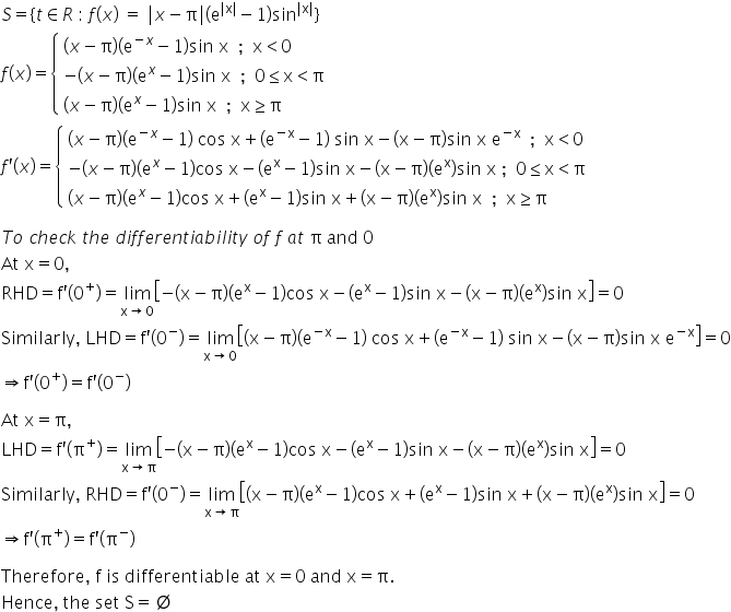 S equals open curly brackets t element of R space colon space f left parenthesis x right parenthesis space equals space vertical line x minus straight pi vertical line open parentheses straight e to the power of vertical line straight x vertical line end exponent minus 1 close parentheses sin to the power of vertical line straight x vertical line end exponent close curly brackets
f open parentheses x close parentheses equals open curly brackets table attributes columnalign left end attributes row cell left parenthesis x minus straight pi right parenthesis open parentheses straight e to the power of negative x end exponent minus 1 close parentheses sin space straight x space space semicolon space space straight x less than 0 end cell row cell negative left parenthesis x minus straight pi right parenthesis open parentheses straight e to the power of x minus 1 close parentheses sin space straight x space space semicolon space space 0 less or equal than straight x less than straight pi end cell row cell left parenthesis x minus straight pi right parenthesis open parentheses straight e to the power of x minus 1 close parentheses sin space straight x space space semicolon space space straight x greater or equal than straight pi end cell end table close
f apostrophe open parentheses x close parentheses equals open curly brackets table attributes columnalign left end attributes row cell left parenthesis x minus straight pi right parenthesis open parentheses straight e to the power of negative x end exponent minus 1 close parentheses space cos space straight x plus left parenthesis straight e to the power of negative straight x end exponent minus 1 right parenthesis space sin space straight x minus left parenthesis straight x minus straight pi right parenthesis sin space straight x space straight e to the power of negative straight x end exponent space space semicolon space space straight x less than 0 end cell row cell negative left parenthesis x minus straight pi right parenthesis open parentheses straight e to the power of x minus 1 close parentheses cos space straight x minus open parentheses straight e to the power of straight x minus 1 close parentheses sin space straight x minus left parenthesis straight x minus straight pi right parenthesis open parentheses straight e to the power of straight x close parentheses sin space straight x space semicolon space space 0 less or equal than straight x less than straight pi end cell row cell left parenthesis x minus straight pi right parenthesis open parentheses straight e to the power of x minus 1 close parentheses cos space straight x plus open parentheses straight e to the power of straight x minus 1 close parentheses sin space straight x plus left parenthesis straight x minus straight pi right parenthesis open parentheses straight e to the power of straight x close parentheses sin space straight x space space semicolon space space straight x greater or equal than straight pi end cell end table close

T o space c h e c k space t h e space d i f f e r e n t i a b i l i t y space o f space f space a t space straight pi space and space 0
At space straight x equals 0 comma
RHD equals straight f apostrophe left parenthesis 0 to the power of plus right parenthesis equals limit as straight x rightwards arrow 0 of open square brackets negative left parenthesis straight x minus straight pi right parenthesis open parentheses straight e to the power of straight x minus 1 close parentheses cos space straight x minus open parentheses straight e to the power of straight x minus 1 close parentheses sin space straight x minus left parenthesis straight x minus straight pi right parenthesis open parentheses straight e to the power of straight x close parentheses sin space straight x close square brackets equals 0
Similarly comma space LHD equals straight f apostrophe left parenthesis 0 to the power of minus right parenthesis equals limit as straight x rightwards arrow 0 of open square brackets left parenthesis straight x minus straight pi right parenthesis open parentheses straight e to the power of negative straight x end exponent minus 1 close parentheses space cos space straight x plus left parenthesis straight e to the power of negative straight x end exponent minus 1 right parenthesis space sin space straight x minus left parenthesis straight x minus straight pi right parenthesis sin space straight x space straight e to the power of negative straight x end exponent close square brackets equals 0
rightwards double arrow straight f apostrophe left parenthesis 0 to the power of plus right parenthesis equals straight f apostrophe left parenthesis 0 to the power of minus right parenthesis

At space straight x equals straight pi comma
LHD equals straight f apostrophe left parenthesis straight pi to the power of plus right parenthesis equals limit as straight x rightwards arrow straight pi of open square brackets negative left parenthesis straight x minus straight pi right parenthesis open parentheses straight e to the power of straight x minus 1 close parentheses cos space straight x minus open parentheses straight e to the power of straight x minus 1 close parentheses sin space straight x minus left parenthesis straight x minus straight pi right parenthesis open parentheses straight e to the power of straight x close parentheses sin space straight x close square brackets equals 0
Similarly comma space RHD equals straight f apostrophe left parenthesis 0 to the power of minus right parenthesis equals limit as straight x rightwards arrow straight pi of open square brackets left parenthesis straight x minus straight pi right parenthesis open parentheses straight e to the power of straight x minus 1 close parentheses cos space straight x plus open parentheses straight e to the power of straight x minus 1 close parentheses sin space straight x plus left parenthesis straight x minus straight pi right parenthesis open parentheses straight e to the power of straight x close parentheses sin space straight x close square brackets equals 0
rightwards double arrow straight f apostrophe left parenthesis straight pi to the power of plus right parenthesis equals straight f apostrophe left parenthesis straight pi to the power of minus right parenthesis

Therefore comma space straight f space is space differentiable space at space straight x equals 0 space and space straight x equals straight pi.
Hence comma space the space set space straight S equals empty set