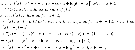 G i v e n colon space f left parenthesis x right parenthesis equals x squared plus x plus sin space x minus cos space x plus log left parenthesis 1 plus vertical line x vertical line right parenthesis space w h e r e space x element of left square bracket 0 comma 1 right square bracket
L e t space F left parenthesis x right parenthesis space b e space t h e space o d d space e x t e n s i o n space o f space f left parenthesis x right parenthesis
S i n c e comma space f left parenthesis x right parenthesis space i s space d e f i n e d space f o r space x element of left square bracket 0 comma 1 right square bracket
rightwards double arrow F left parenthesis x right parenthesis space i. e. space t h e space o d d space e x t e n s i o n space w i l l space b e space d e f i n e d space f o r space x element of left square bracket negative 1 comma 0 right square bracket space s u c h space t h a t
F left parenthesis x right parenthesis equals negative f left parenthesis negative x right parenthesis
rightwards double arrow F left parenthesis x right parenthesis equals negative left parenthesis left parenthesis negative x right parenthesis squared minus x plus sin left parenthesis negative x right parenthesis minus cos left parenthesis negative x right parenthesis plus log left parenthesis 1 plus vertical line minus x vertical line right parenthesis right parenthesis
rightwards double arrow F left parenthesis x right parenthesis equals negative left parenthesis x squared minus x minus sin space x minus cos space x plus log left parenthesis 1 plus vertical line x vertical line right parenthesis right parenthesis
rightwards double arrow F left parenthesis x right parenthesis equals negative x squared plus x plus sin space x minus cos space x plus log left parenthesis 1 plus vertical line x vertical line right parenthesis comma space x element of left square bracket negative 1 comma 1 right square bracket