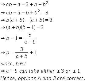 rightwards double arrow a b minus a equals 3 plus b minus b squared
rightwards double arrow a b minus a minus b plus b squared equals 3
rightwards double arrow b left parenthesis a plus b right parenthesis minus left parenthesis a plus b right parenthesis equals 3
rightwards double arrow left parenthesis a plus b right parenthesis left parenthesis b minus 1 right parenthesis equals 3
rightwards double arrow b minus 1 equals fraction numerator 3 over denominator a plus b end fraction
rightwards double arrow b equals fraction numerator 3 over denominator a plus b end fraction plus 1
S i n c e comma space b element of I
rightwards double arrow a plus b space c a n space t a k e space e i t h e r space plus-or-minus 3 space o r space plus-or-minus 1
H e n c e comma space o p t i o n s space A space a n d space B space a r e space c o r r e c t.