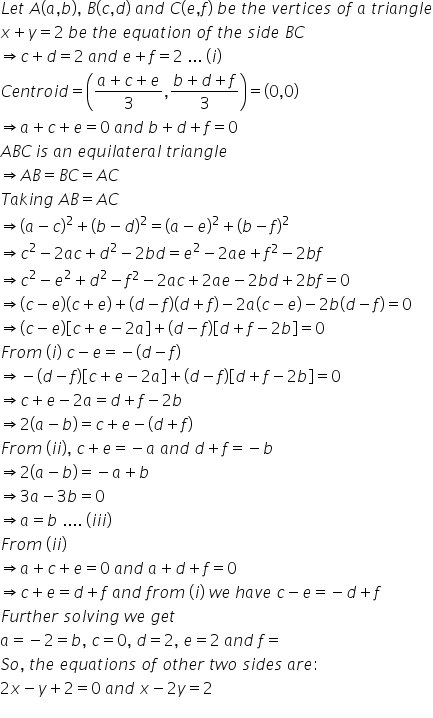 L e t space A left parenthesis a comma b right parenthesis comma space B left parenthesis c comma d right parenthesis space a n d space C left parenthesis e comma f right parenthesis space b e space t h e space v e r t i c e s space o f space a space t r i a n g l e
x plus y equals 2 space b e space t h e space e q u a t i o n space o f space t h e space s i d e space B C
rightwards double arrow c plus d equals 2 space a n d space e plus f equals 2 space... space left parenthesis i right parenthesis
C e n t r o i d equals open parentheses fraction numerator a plus c plus e over denominator 3 end fraction comma fraction numerator b plus d plus f over denominator 3 end fraction close parentheses equals open parentheses 0 comma 0 close parentheses
rightwards double arrow a plus c plus e equals 0 space a n d space b plus d plus f equals 0
A B C thin space i s space a n space e q u i l a t e r a l space t r i a n g l e
rightwards double arrow A B equals B C equals A C
T a k i n g space A B equals A C
rightwards double arrow open parentheses a minus c close parentheses squared plus open parentheses b minus d close parentheses squared equals open parentheses a minus e close parentheses squared plus open parentheses b minus f close parentheses squared
rightwards double arrow c squared minus 2 a c plus d squared minus 2 b d equals e squared minus 2 a e plus f squared minus 2 b f
rightwards double arrow c squared minus e squared plus d squared minus f squared minus 2 a c plus 2 a e minus 2 b d plus 2 b f equals 0
rightwards double arrow left parenthesis c minus e right parenthesis left parenthesis c plus e right parenthesis plus left parenthesis d minus f right parenthesis left parenthesis d plus f right parenthesis minus 2 a left parenthesis c minus e right parenthesis minus 2 b left parenthesis d minus f right parenthesis equals 0
rightwards double arrow left parenthesis c minus e right parenthesis open square brackets c plus e minus 2 a close square brackets plus left parenthesis d minus f right parenthesis open square brackets d plus f minus 2 b close square brackets equals 0
F r o m space left parenthesis i right parenthesis space c minus e equals negative left parenthesis d minus f right parenthesis
rightwards double arrow negative left parenthesis d minus f right parenthesis open square brackets c plus e minus 2 a close square brackets plus left parenthesis d minus f right parenthesis open square brackets d plus f minus 2 b close square brackets equals 0
rightwards double arrow c plus e minus 2 a equals d plus f minus 2 b
rightwards double arrow 2 left parenthesis a minus b right parenthesis equals c plus e minus left parenthesis d plus f right parenthesis
F r o m space left parenthesis i i right parenthesis comma space c plus e equals negative a space a n d space d plus f equals negative b
rightwards double arrow 2 left parenthesis a minus b right parenthesis equals negative a plus b
rightwards double arrow 3 a minus 3 b equals 0
rightwards double arrow a equals b space.... space left parenthesis i i i right parenthesis
F r o m space left parenthesis i i right parenthesis
rightwards double arrow a plus c plus e equals 0 space a n d space a plus d plus f equals 0
rightwards double arrow c plus e equals d plus f space a n d space f r o m space left parenthesis i right parenthesis space w e space h a v e space c minus e equals negative d plus f
F u r t h e r space s o l v i n g space w e space g e t
a equals negative 2 equals b comma space c equals 0 comma space d equals 2 comma space e equals 2 space a n d space f equals
S o comma space t h e space e q u a t i o n s space o f space o t h e r space t w o space s i d e s space a r e colon
2 x minus y plus 2 equals 0 space a n d space x minus 2 y equals 2
